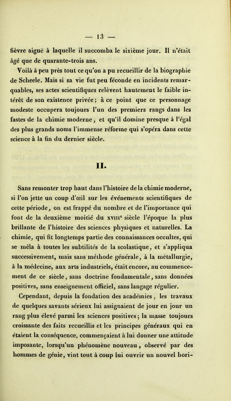 fièvre aiguë à laquelle il succomba le sixième jour. Il n'était âgé que de quarante-trois ans. Yoilà à peu près tout ce qu'on a pu recueillir de la biographie de Scheele. Mais si sa vie fut peu féconde en incidents remar- quables, ses actes scientifiques relèvent hautement le faible in- térêt de son existence privée ; à ce point que ce personnage modeste occupera toujours Tun des premiers rangs dans les fastes de la chimie moderne, et qu'il domine presque à Fégal des plus grands noms l'immense réforme qui s'opéra dans cette science à la fin du dernier siècle. II. Sans remonter trop haut dans l'histoire de la chimie moderne, si l'on jette un coup d'œil sur les événements scientifiques de cette période^ on est frappé du nombre et de l'importance qui font de la deuxième moitié du xvin^ siècle l'époque la plus brillante de l'histoire des sciences physiques et naturelles. La chimie, qui fit longtemps partie des connaissances occultes, qui se mêla à toutes les subtilités de la scolastique, et s'appliqua successivement, mais sans méthode générale, à la métallurgie, à la médecine, aux arts industriels, était encore, au commence- ment de ce siècle, sans doctrine fondamentale, sans données positives, sans enseignement officiel, sans langage régulier. Cependant, depuis la fondation des académies , les travaux de quelques savants sérieux lui assignaient de jour en jour un rang plus élevé parmi les sciences positives ; la masse toujours croissante des faits recueillis et les principes généraux qui en étaient la conséquence, commençaient à lui donner une attitude imposante, lorsqu'un phénomène nouveau, observé par des hommes de génie, vint tout à coup lui ouvrir un nouvel hori-