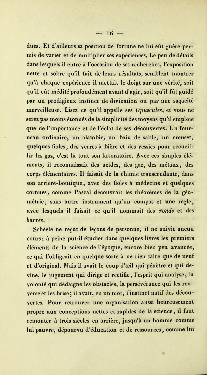 dues. Et d'ailleurs sa position de fortune ne lui eût guère per- mis de varier et de multiplier ses expériences. Le peu de détails dans lesquels il entre à Foccasion de ses recherches, l'exposition nette et sobre qu'il fait de leurs résultats, semblent montrer qu'à chaque expérience il mettait le doigt sur une vérité, soit qu'il eût médité profondément avant d'agir, soit qu'il fût guidé par un prodigieux instinct de divination ou par une sagacité merveilleuse. Lisez ce qu'il appelle ses Opuscules, et vous ne serez pas moins étonnés de la simplicité des moyens qu'il emploie que de l'importance et de l'éclat de ses découvertes. Un four- neau ordinaire, un alambic, un bain de sable, un creuset, quelques fioles, des verres à bière et des vessies pour recueil- lir les gaz, c'est là tout son laboratoire. Avec ces simples élé- ments, il reconnaissait des acides, des gaz, des métaux, des corps élémentaires. Il faisait de la chimie transcendante, dans son arrière-boutique, avec des fioles à médecine et quelques cornues, comme Pascal découvrait les théorèmes de la géo- métrie, sans autre instrument qu'un compas et une règle, avec lesquels il faisait ce qu'il nommait des ronds et des harres. Scheele ne reçut de leçons de personne, il ne suivit aucun cours à peine put-il étudier dans quelques livres les premiers éléments de la science de l'époque, encore bien peu avancée, ce qui l'obligeait en quelque sorte à ne rien faire que de neuf et d'original. Mais il avait le coup d'œil qui pénètre et qui de- vine, le jugement qui dirige et rectifie, l'esprit qui analyse, la volonté qui dédaigne les obstacles, la persévérance qui les ren- verse et les brise; il avait, en un mot, l'instinct natif des décou- vertes. Pour retrouver une organisation aussi heureusement propre aux conceptions nettes et rapides de la science, il faut remonter à trois siècles en arrière, jusqu'à un homme comme lui pauvre, dépourvu d'éducation et de ressources, comme lui