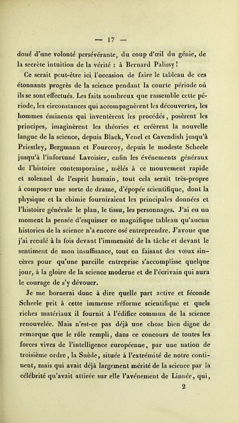 doué d'une volonté persévérante, du coup d'oeil du génie, de la secrète intuition de la vérité : à Bernard Palissy ! Ce serait peut-être ici l'occasion de faire le tableau de ces étonnants progrès de la science pendant la courte période où ils se sont effectués. Les faits nombreux que rassemble cette pé- riode, les circonstances qui accompagnèrent les découvertes, les hommes éminents qui inventèrent les procédés , posèrent les principes, imaginèrent les théories et créèrent la nouvelle langue de la science, depuis Black, Venel et Cavendish jusqu'à Priestley, Bergmann et Fourcroy, depuis le modeste Scheele jusqu'à l'infortuné Lavoisier, enfin les événements généraux de l'histoire contemporaine, mêlés à ce mouvement rapide et solennel de l'esprit humain, tout cela serait très-propre à composer une sorte de drame, d'épopée scientifique, dont la physique et la chimie fourniraient les principales données et l'histoire générale le plan, le tissu, les personnages. J'ai eu un moment la pensée d'esquisser ce magnifique tableau qu'aucun historien de la science n'a encore osé entreprendre. J'avoue que j'ai reculé à la fois devant l'immensité de la tâche et devant le sentiment de mon insuffisance, tout en faisant des vœux sin- cères pour qu'une pareille entreprise s'accomplisse quelque jour, à la gloire de la science moderne et de l'écrivain qui aura le courage de s'y dévouer. Je me bornerai donc à dire quelle part active et féconde Scheele prit à cette immense réforme scientifique et quels riches matériaux il fournit à l'édifice commun de la science renouvelée. Mais n'est-ce pas déjà une chose bien digne de remarque que le rôle rempli, dans ce concours de toutes les forces vives de l'intelligence européenne, par une nation de troisième ordre, la Suède, située à l'extrémité de noire conti- nent, mais qui avait déjà largement mérité de la science par la célébrité qu'avait attirée sur elle l'avènement de Linnée, qui, 2