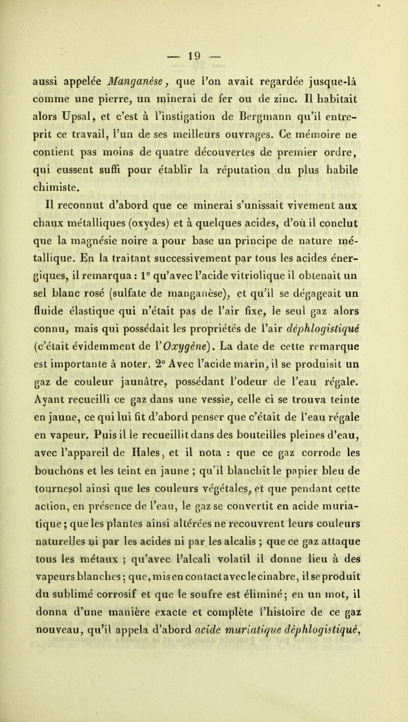 aussi appelée Manganèse, que Pon avait regardée jusque-là comme une pierre, un minerai de fer ou de zinc. Il habitait alors TJpsal, et c'est à l'instigation de Bergmann qu'il entre- prit ce travail, l'un de ses meilleurs ouvrages. Ce mémoire ne contient pas moins de quatre découvertes de premier ordre, qui eussent suffi pour établir la réputation du plus habile chimiste. Il reconnut d'abord que ce minerai s'unissait vivement aux chaux métalliques (oxydes) et à quelques acides, d'où il conclut que la magnésie noire a pour base un principe de nature mé- tallique. En la traitant successivement par tous les acides éner- giques, il remarqua : 1° qu'avec l'acide vitriolique il obtenait un sel blanc rosé (sulfate de manganèse), et qu^il se dégageait un fluide élastique qui n'était pas de l'air fixe, le seul gaz alors connu, mais qui possédait les propriétés de l'air déphlogistiqué (c'était évidemment de VOxygène), La date de cette remarque est importante à noter. 2° Avec l'acide marin, il se produisit un gaz de couleur jaunâtre, possédant l'odeur de l'eau régale. Ayant recueilli ce gaz dans une vessie, celle ci se trouva teinte en jaune, ce qui lui fit d'abord penser que c'était de l'eau régale en vapeur. Puis il le recueillit dans des bouteilles pleines d'eau, avec l'appareil de Haies, et il nota : que ce gaz corrode les bouchons et les teint en jaune ; qu'il blanchit le papier bleu de tournesol ainsi que les couleurs végétales, et que pendant cette action, en présence de l'eau, le gaz se convertit en acide muria- tique ; que les plantes ainsi altérées ne recouvrent leurs couleurs naturelles i^i par les acides ni par les alcalis ; que ce gaz attaque tous les métaux ; qu'avec Palcali volatil il donne lieu à des vapeurs blanches; que,misencontactaveclecinabre, ilseproduit du sublimé corrosif et que le soufre est éliminé; en un mot, il donna d'une manière exacte et complète l'histoire de ce gaz nouveau, qu'il appela d'abord acide murtatique déphlogistiqué,