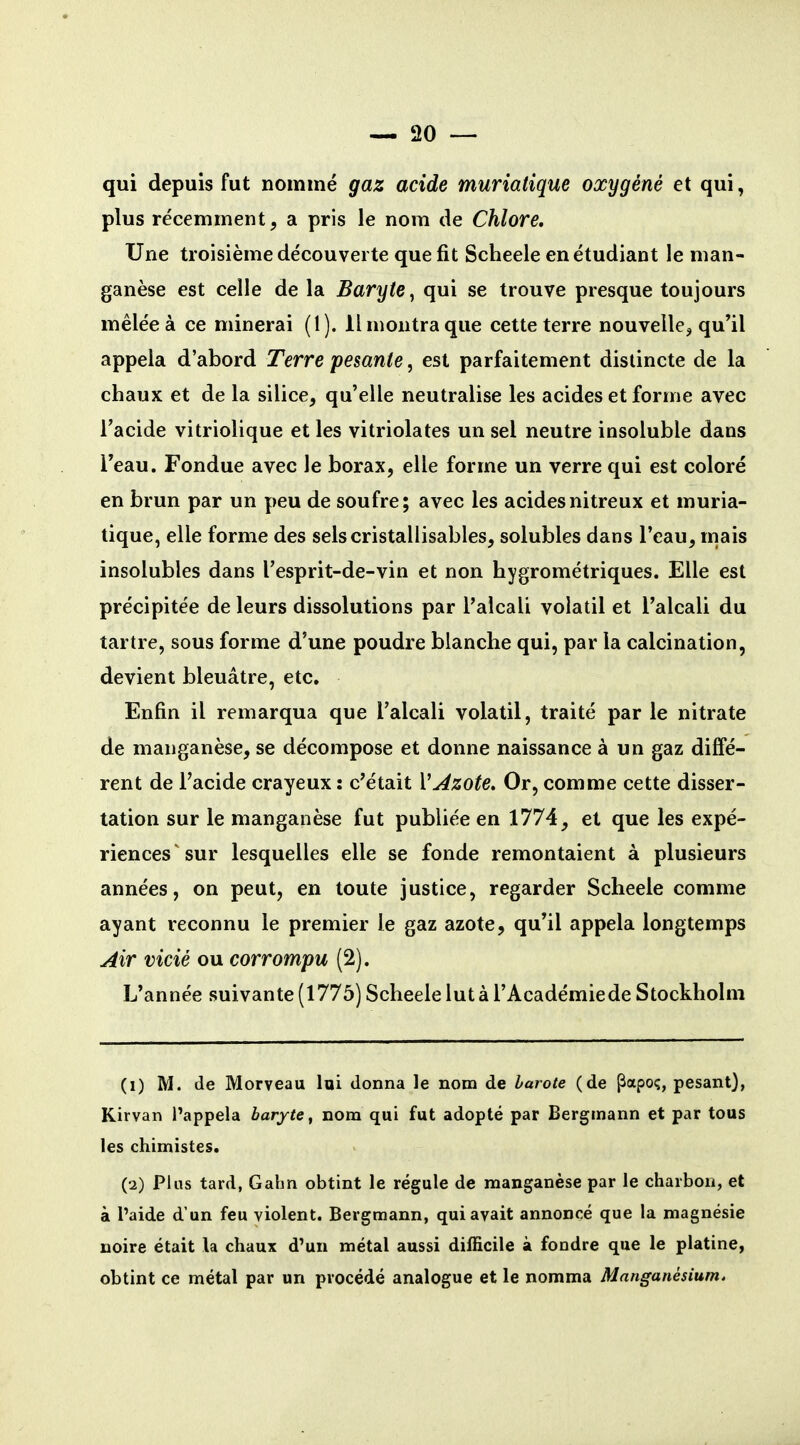 qui depuis fut nommé gaz acide muriatique oxygéné et qui, plus récemment, a pris le nom de Chlore, Une troisième découverte que fit Scheele en étudiant le man- ganèse est celle de la Baryte, qui se trouve presque toujours mêlée à ce minerai (1). Il montra que cette terre nouvelle^ qu'il appela d'abord Terre pesante, est parfaitement distincte de la chaux et de la silice, qu'elle neutralise les acides et forme avec l'acide vitriolique et les vitriolâtes un sel neutre insoluble dans l'eau. Fondue avec le borax, elle forme un verre qui est coloré en brun par un peu de soufre; avec les acidesnitreux et muria- tique, elle forme des selscristallisables, solubles dans l'eau, mais insolubles dans l'esprit-de-vin et non hygrométriques. Elle est précipitée de leurs dissolutions par l'alcali volatil et l'alcali du tartre, sous forme d'une poudre blanche qui, par la calcination, devient bleuâtre, etc. Enfin il remarqua que l'alcali volatil, traité par le nitrate de manganèse, se décompose et donne naissance à un gaz diffé- rent de l'acide crayeux : c'était Vj4zote. Or, comme cette disser- tation sur le manganèse fut publiée en 1774, et que les expé- riences'sur lesquelles elle se fonde remontaient à plusieurs années, on peut, en toute justice, regarder Scheele comme ayant reconnu le premier le gaz azote, qu'il appela longtemps Jlir vicié ou corrompu (2). L'année suivante (1775) Scheele lut à l'Académiede Stockholm (1) M. de Morveau lai donna le nom de harote (de ^apoç, pesant), Kirvan l'appela baryte, nom qui fut adopté par Bergmann et par tous les chimistes. (2) Plus tard, Gahn obtint le régule de manganèse par le charbon, et à l'aide d'un feu violent. Bergmann, qui avait annoncé que la magnésie noire était la chaux d'un métal aussi difficile à fondre que le platine, obtint ce métal par un procédé analogue et le nomma Manganésium.