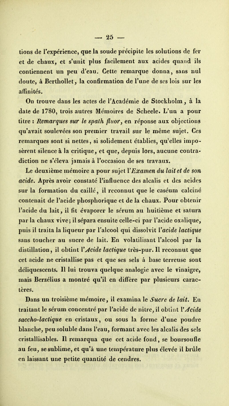 lions de Texpérience, que la soude précipite les solutions de fer et de chaux, et s'unit plus facilement aux acides quand ils contiennent un peu d'eau. Cette remarque donna, sans nul doute, à Berthollet, la confirmation de l'une de ses lois sur les affinités. On trouve dans les actes de ^Académie de Stockholm, à la date de 1780, trois autres Mémoires de Scheele. L'un a pour titre : Remarques sur le spath fluor, en réponse aux objections qu'avait soulevées son premier travail sur le même sujet. Ces remarques sont si nettes, si solidement établies, qu'elles impo- sèrent silence à la critique, et que, depuis lors, aucune contra- diction ne s'éleva jamais à l'occasion de ses travaux. Le deuxième mémoire a pour sujet VExamen du lait et de son acide. Après avoir constaté l'influence des alcalis et des acides sur la formation du caillé, il reconnut que le caséum calciné contenait de l'acide phosphorique et de la chaux. Pour obtenir l'acide du lait, il fit évaporer le sérum au huitième et satura par la chaux vive; il sépara ensuite celle-ci par l'acide oxalique, puis il traita la liqueur par Talcool qui dissolvit Vacide lactique sans toucher au sucre de lait. En volatilisant l'alcool par la distillation, il obtint Vacide lactique très-pur. Il reconnut que cet acide ne cristallise pas et que ses sels à base terreuse sont déliquescents. Il lui trouva quelque analogie avec le vinaigre, mais Berzélius a montré qu'il en diffère par plusieurs carac- tères. Dans un troisième mémoire, il examina le Sucre de lait. En traitant le sérum concentré par l'acide de nitre, il obtint VJcide saccho-lactique en cristaux, ou sous la forme d'une poudre blanche, peu soluble dans l'eau, formant avec les alcalis des sels cristallisables. Il remarqua que cet acide fond, se boursoufle au feu, se sublime, et qu'à une température plus élevée il brûle en laissant une petite quantité de cendres.