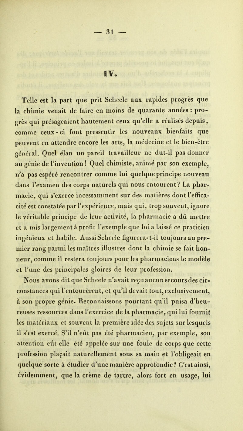 IVe Telle est la part que prit Sclieele aux rapides progrès que la chimie venait de faire en moins de quarante années : pro- grès qui présageaient hautement ceux qu'elle a réalisés depuis^ comme ceux-ci font pressentir les nouveaux bienfaits que peuvent en attendre encore les arts, la médecine et le bien-être général. Quel élan un pareil travailleur ne dut-il pas donner au génie de l'invention ! Quel chimiste, animé par son exemple, n'a pas espéré rencontrer comme lui quelque principe nouveau dans l'examen des corps naturels qui nous entourent? La phar- macie^ qui s'exerce incessamment sur des matières dont l'effica- cité est constatée par l'expérience^ mais qui^ trop souvent, ignore le véritable principe de leur activité^ la pharmacie a dû mettre et a mis largement à profit l'exemple que lui a laissé ce praticien ingénieux et habile. Aussi Sclieele figurera-t-il toujours au pre- mier rang parmi les maîtres illustres dont la chimie se fait hon- neur, comme il restera toujours pour les pharmaciens le modèle et l'une des principales gloires de leur profession. Nous avons dit que Scheele n'avait reçu aucun secours des cir- constances qui l'entourèrent, et qu'il devait tout, exclusivement, à son propre génie. Reconnaissons pourtant qu'il puisa d'heu- reuses ressources dans l'exercice de la pharmacie, qui lui fournit les matériaux et souvent la première idée des sujets sur lesquels il s'est exercé. S'il n'eût pas été pharmacien^ par exemple, son attention eût-elle été appelée sur une foule de corps que cette profession plaçait naturellement sous sa main et l'obligeait en quelque sorte à étudier d'une manière approfondie? C'est ainsi, évidemment, que la crème de tartre, alors fort en usage, lui