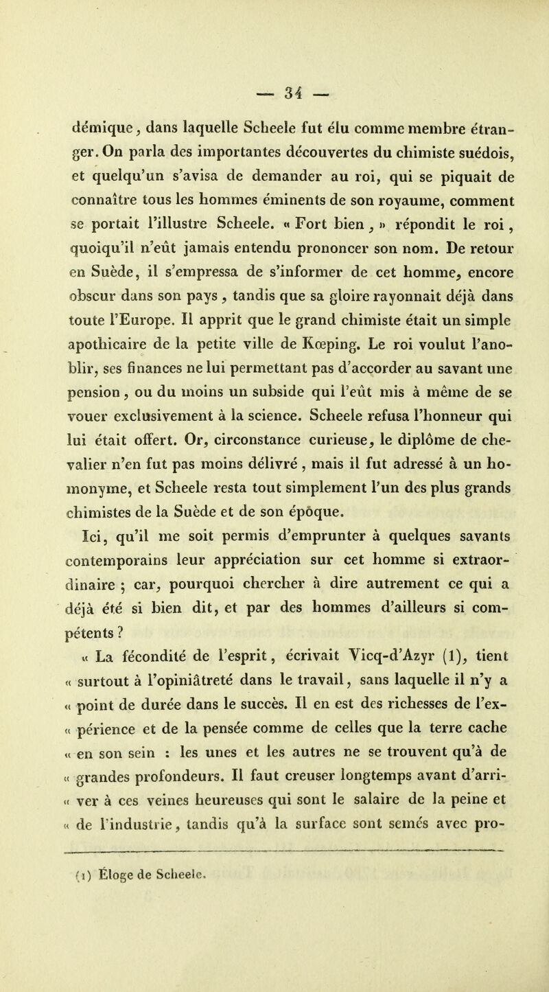 démique, dans laquelle Scheele fut élu comme membre étran- ger. On parla des importantes découvertes du chimiste suédois, et quelqu'un s'avisa de demander au roi, qui se piquait de connaître tous les hommes éminents de son royaume, comment se portait l'illustre Scheele. « Fort bien ^ » répondit le roi, quoiqu'il n'eût jamais entendu prononcer son nom. De retour en Suède, il s'empressa de s'informer de cet homme, encore obscur dans son pays , tandis que sa gloire rayonnait déjà dans toute l'Europe. Il apprit que le grand chimiste était un simple apothicaire de la petite ville de Kœping. Le roi voulut l'ano- blir, ses finances ne lui permettant pas d'accorder au savant une pension, ou du moins un subside qui l'eût mis à même de se vouer exclusivement à la science. Scheele refusa l'honneur qui lui était offert. Or, circonstance curieuse, le diplôme de che- valier n'en fut pas moins délivré , mais il fut adressé à un ho- monyme, et Scheele resta tout simplement l'un des plus grands chimistes de la Suède et de son époque. Ici, qu'il me soit permis d'emprunter à quelques savants contemporains leur appréciation sur cet homme si extraor- dinaire ; car, pourquoi chercher à dire autrement ce qui a déjà été si bien dit, et par des hommes d'ailleurs si com- pétents ? « La fécondité de l'esprit, écrivait Vicq-d'Azyr (1), tient « surtout à l'opiniâtreté dans le travail, sans laquelle il n'y a « point de durée dans le succès. Il en est des richesses de l'ex- <( périence et de la pensée comme de celles que la terre cache « en son sein : les unes et les autres ne se trouvent qu'à de « grandes profondeurs. Il faut creuser longtemps avant d'arri- «< ver à ces veines heureuses qui sont le salaire de la peine et « de l'industrie, tandis qu'à la surface sont semés avec pro- (j) Éloge de Scheele,