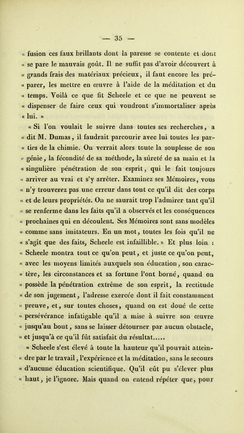 « fusion ces faux brillants dont la paresse se contente et dont « se pare le mauvais goût. Il ne suffit pas d'avoir de'couvert à « grands frais des matériaux précieux, il faut encore les pré- «• parer, les mettre en œuvre à l'aide de la méditation et du « temps. Yoilà ce que fit Scheele et ce que ne peuvent se « dispenser de faire ceux qui voudront s'immortaliser après « lui. » « Si l'on voulait le suivre dans toutes ses recherches, a « dit M. Dumas, il faudrait parcourir avec lui toutes les par^ « ties de la chimie. On verrait alors toute la souplesse de son ^' génie, la fécondité de sa méthode, la sûreté de sa main et la « singulière pénétration de son esprit, qui le fait toujours « arriver au vrai et s'y arrêter. Examinez ses Mémoires, vous « n'y trouverez pas une erreur dans tout ce qu'il dit des corps « et de leurs propriétés. On ne saurait trop Tadmirer tant qu'il u se renferme dans les faits qu'il a observés et les conséquences « prochaines qui en découlent. Ses Mémoires sont sans modèles « comme sans imitateurs. En un mot, toutes les fois qu'il ne « s'agit que des faits, Scheele est infaillible. » Et plus loin ; « Scheele montra tout ce qu'on peut, et juste ce qu'on peut, « avec les moyens limités auxquels son éducation, son carac- « tère, les circonstances et sa fortune l'ont borné, quand on « possède la pénétration extrême de son esprit, la rectitude « de son jugement, l'adresse exercée dont il fait constamment « preuve, et, sur toutes choses, quand on est doué de cette « persévérance infatigable qu'il a mise à suivre son œuvre « jusqu'au bout, sans se laisser détourner par aucun obstacle, « et jusqu'à ce qu'il fût satisfait du résultat « Scheele s'est élevé à toute la hauteur qu'il pouvait attein- w dre par le travail, l'expérience et la méditation, sans le secours «< d'aucune éducation scientifique. Qu'il eût pu s'élever plus « haut, je l'ignore. Mais quand on entend répéter que, pour