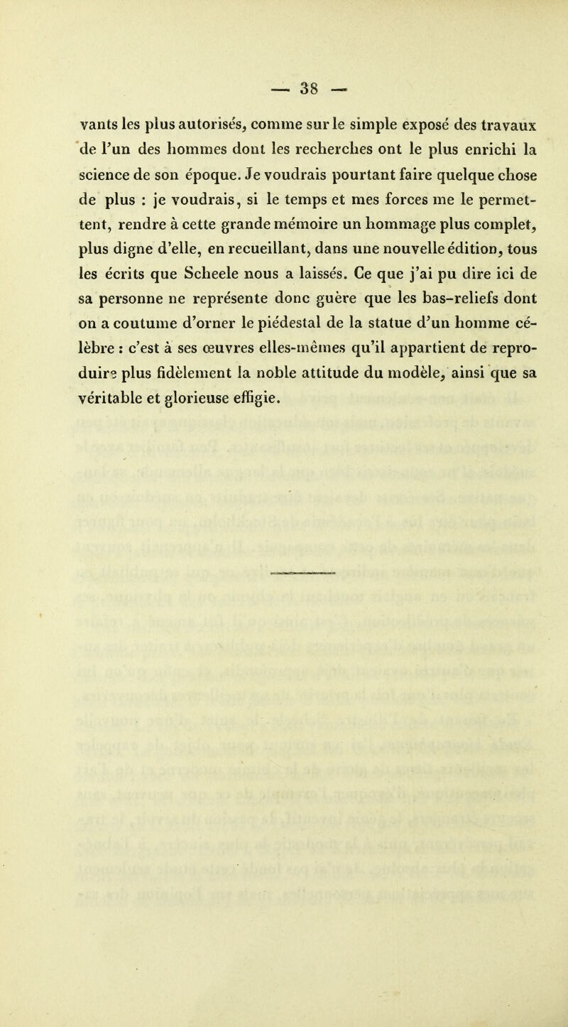 vants les plus autorisés, comme sur le simple exposé des travaux de Fun des hommes dont les recherches ont le plus enrichi la science de son époque. Je voudrais pourtant faire quelque chose de plus : je voudrais, si le temps et mes forces me le permet- tent, rendre à cette grande mémoire un hommage plus complet, plus digne d'elle, en recueillant, dans une nouvelle édition, tous les écrits que Scheele nous a laissés. Ce que j'ai pu dire ici de sa personne ne représente donc guère que les bas-reliefs dont on a coutume d'orner le piédestal de la statue d^un homme cé- lèbre : c'est à ses œuvres elles-mêmes qu'il appartient de repro- duire plus fidèlement la noble attitude du modèle, ainsi que sa véritable et glorieuse effigie.