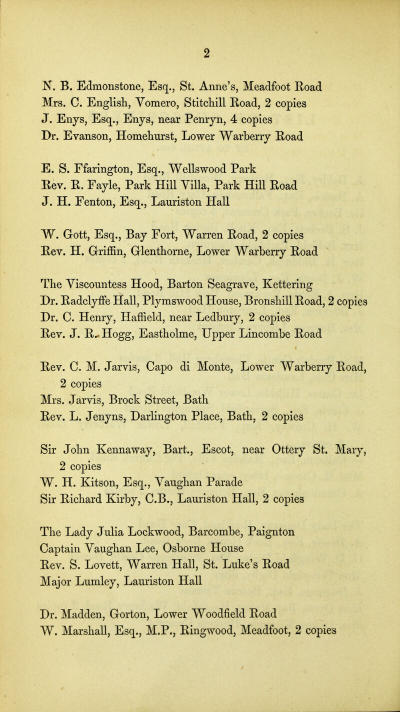 N. B. Edmonstone, Esq., St. Anne's, Meadfoot Eoad Mrs. C. English, Yomero, Stitchill Koad, 2 copies J. Enys, Esq., Enjs, near Penryn, 4 copies Dr. Evanson, Homeliurst, Lower Warberrj Eoad E. S. Ffarington, Esq., Wellswood Park Eev. E. Fayle, Park Hill Villa, Park Hill Eoad J. H. Fenton, Esq., Lauriston Hall W. Gott, Esq., Bay Fort, Warren Eoad, 2 copies Eev. H. Griffin, Glenthorne, Lower Warberry Eoad The Viscountess Hood, Barton Seagrave, Kettering Dr. Eadclyffe Hall, Plymswood Honse, Bronshill Eoad, 2 copies Dr. C. Henry, Haffield, near Ledbury, 2 copies Eev. J. E.. Hogg, Eastholme, Upper Lincombe Eoad Eev. C. M. Jarvis, Capo di Monte, Lower Warberry Eoad, 2 copies Mrs. Jarvis, Brock Street, Bath Eev. L. Jenyns, Darlington Place, Bath, 2 copies Sir John Kennaway, Bart., Escot, near Ottery St. Mary, 2 copies W. H. Kitson, Esq., Vaughan Parade Sir Eichard Kirby, C.B., Lauriston Hall, 2 copies The Lady Julia Lockwood, Barcombe, Paignton Captain Vaughan Lee, Osborne House Eev. S. Lovett, Warren Hall, St. Luke's Eoad Major Lumley, Lauriston Hall Dr. Madden, Gorton, Lower Woodfield Eoad W. Marshall, Esq., M.P., Eingwood, Meadfoot, 2 copies