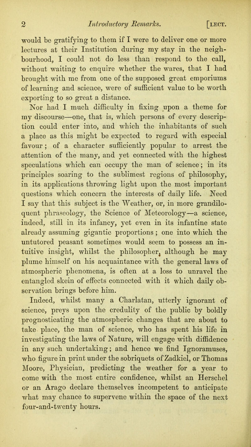 would be gratifying to them if I were to deliver one or more lectures at their Institution during my stay in the neigh- bourhood, I could not do less than respond to the call, without waiting to enquire whether the wares, that I had brought with me from one of the supposed great emporiums of learning and science, were of sufficient value to be worth exporting to so great a distance. Nor had I much difficulty in fixing upon a theme for my discourse—one, that is, which persons of ever}^ descrip- tion could enter into, and which the inhabitants of such a place as this might be expected to regard with especial favour ; of a character sufficiently popular to arrest the attention of the many, and yet connected with the highest speculations which can occupy the man of science; in its principles soaring to the sublimest regions of philosophy, in its applications throwing light upon the most important questions which concern the interests of daily life. Need I say that this subject is the Weather, or, in more grandilo- quent phraseology, the Science of Meteorology—a science, indeed, still in its infancy, yet even in its infantine state already assuming gigantic proportions ; one into which the untutored peasant sometimes would seem to possess an in- tuitive insight, whilst the philosopher^ although he may plume himself on his acquaintance with the general laws of atmospheric phenomena, is often at a loss to unravel the entangled skein of effects connected with it which daily ob- servation brings before him. Indeed, whilst many a Charlatan, utterly ignorant of science, preys upon the credulity of the public by boldly prognosticating the atmospheric changes that are about to take place, the man of science, who has spent his life in investigating the laws of Nature, will engage with diffidence in any such undertaking; and hence we find Ignoramuses, who figure in print under the sobriquets of Zadkiel, or Thomas Moore, Physician, predicting the weather for a year to come with the most entire confidence, whilst an Herschel or an Arago declare themselves incompetent to anticipate what may chance to supervene within the space of the next four-and-twenty hours.