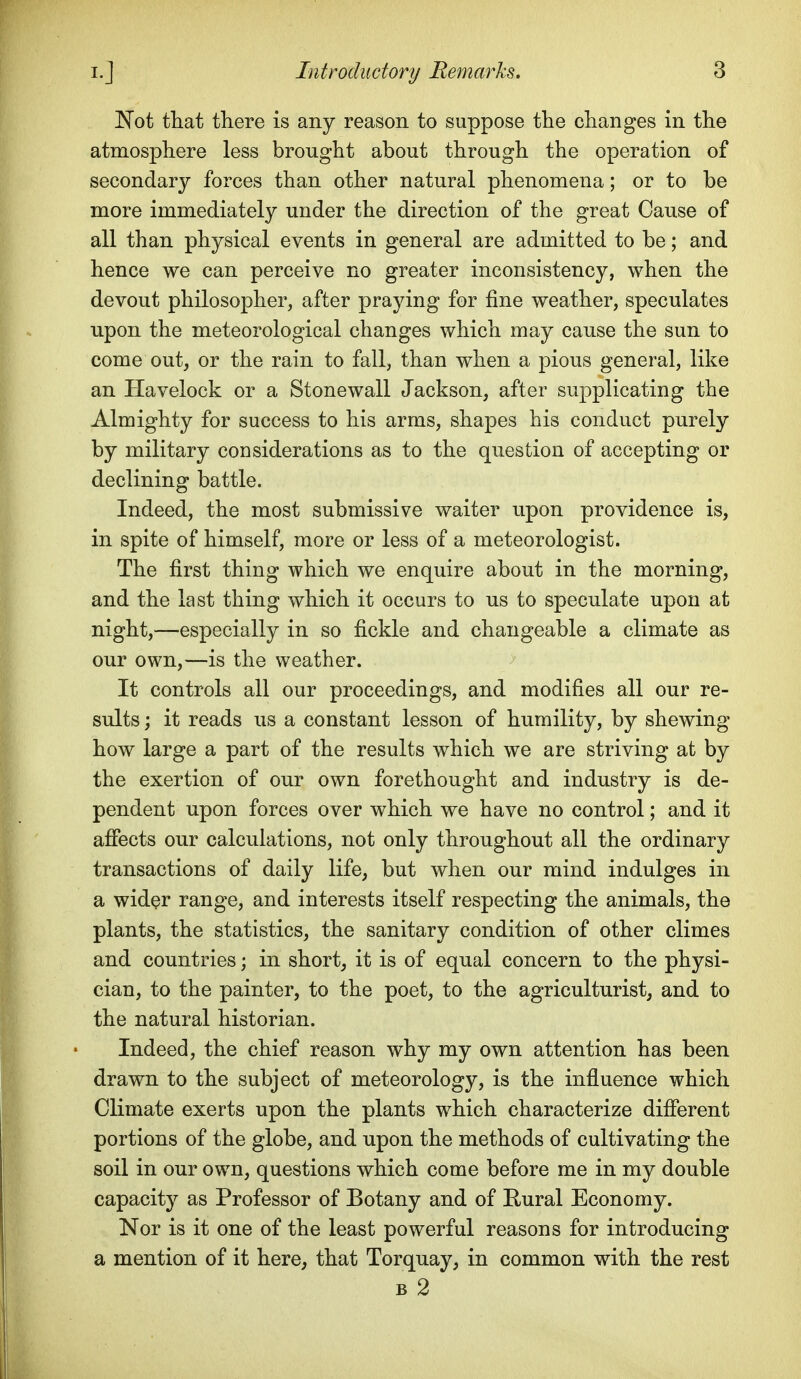 JN'ot ttat there is any reason to suppose the changes in the atmosphere less brought about through the operation of secondary forces than other natural phenomena; or to be more immediately under the direction of the great Cause of all than physical events in general are admitted to be; and hence we can perceive no greater inconsistency, when the devout philosopher, after praying for fine weather, speculates upon the meteorological changes which may cause the sun to come out, or the rain to fall, than when a pious general, like an Havelock or a Stonewall Jackson, after supplicating the Almighty for success to his arms, shapes his conduct purely by military considerations as to the question of accepting or declining battle. Indeed, the most submissive waiter upon providence is, in spite of himself, more or less of a meteorologist. The first thing which we enquire about in the morning, and the last thing which it occurs to us to speculate upon at night,—especially in so fickle and changeable a climate as our own,—is the weather. It controls all our proceedings, and modifies all our re- sults ; it reads us a constant lesson of humility, by shewing how large a part of the results which we are striving at by the exertion of our own forethought and industry is de- pendent upon forces over which we have no control; and it affects our calculations, not only throughout all the ordinary transactions of daily life, but when our mind indulges in a wider range, and interests itself respecting the animals, the plants, the statistics, the sanitary condition of other climes and countries; in short, it is of equal concern to the physi- cian, to the painter, to the poet, to the agriculturist, and to the natural historian. Indeed, the chief reason why my own attention has been drawn to the subject of meteorology, is the influence which Climate exerts upon the plants which characterize different portions of the globe, and upon the methods of cultivating the soil in our own, questions which come before me in my double capacity as Professor of Botany and of Eural Economy. Nor is it one of the least powerful reasons for introducing a mention of it here, that Torquay, in common with the rest B 2