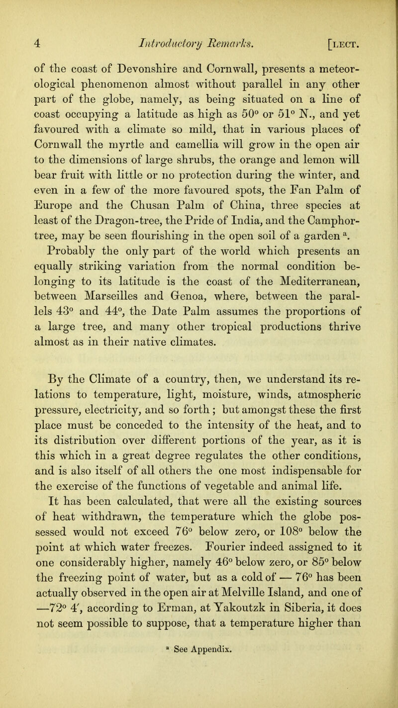 of the coast of Devonsliire and Cornwall, presents a meteor- ological phenomenon almost without parallel in any other part of the globe, namely, as being situated on a line of coast occupying a latitude as high as 50^ or 51° N., and yet favoured with a climate so mild, that in various places of Cornwall the myrtle and camellia will grow in the open air to the dimensions of large shrubs, the orange and lemon will bear fruit with little or no protection during the winter, and even in a few of the more favoured spots, the Fan Palm of Europe and the Chusan Palm of China, three species at least of the Dragon-tree, the Pride of India, and the Camphor- tree, may be seen flourishing in the open soil of a garden ^. Probably the only part of the world which presents an equally striking variation from the normal condition be- longing to its latitude is the coast of the Mediterranean, between Marseilles and Genoa, where, between the paral- lels 43° and 44°, the Date Palm assumes the proportions of a large tree, and many other tropical productions thrive almost as in their native climates. By the Climate of a country, then, we understand its re- lations to temperature, light, moisture, winds, atmospheric pressure, electricity, and so forth ; but amongst these the first place must be conceded to the intensity of the heat^ and to its distribution over different portions of the year, as it is this which in a great degree regulates the other conditions, and is also itself of all others the one most indispensable for the exercise of the functions of vegetable and animal life. It has been calculated, that were all the existing sources of heat withdrawn, the temperature which the globe pos- sessed would not exceed 76° below zero^ or 108° below the point at which water freezes. Fourier indeed assigned to it one considerably higher, namely 46° below zero, or 85° below the freezing point of water, but as a cold of — 76° has been actually observed in the open air at Melville Island, and one of —72° 4', according to Erman, at Yakoutzk in Siberia, it does not seem possible to suppose, that a temperature higher than * See Appendix.