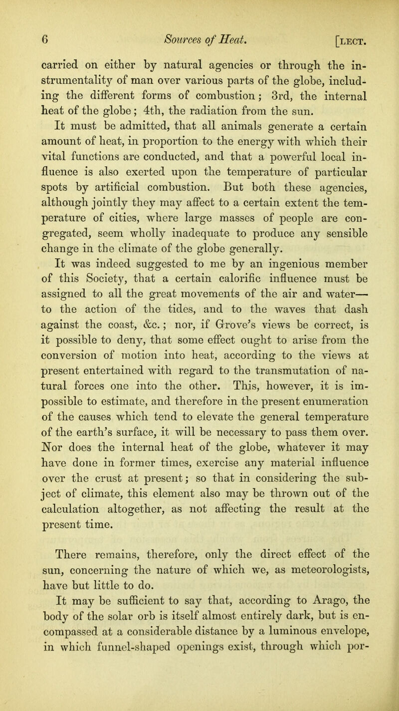 carried on either by natural agencies or through, the in- strumentality of man over various parts of the globe, includ- ing the different forms of combustion; 3rd, the internal heat of the globe; 4th, the radiation from the sun. It must be admitted, that all animals generate a certain amount of heat, in proportion to the energy with which their vital functions are conducted, and that a powerful local in- fluence is also exerted upon the temperature of particular spots by artificial combustion. But both these agencies, although jointly they may affect to a certain extent the tem- perature of cities, where large masses of people are con- gregated, seem wholly inadequate to produce any sensible change in the climate of the globe generally. It was indeed suggested to me by an ingenious member of this Society, that a certain calorific influence must be assigned to all the great movements of the air and water— to the action of the tides, and to the waves that dash against the coast, &c.; nor, if Grove's views be correct, is it possible to deny, that some effect ought to arise from the conversion of motion into heat, according to the views at present entertained with regard to the transmutation of na- tural forces one into the other. This, however, it is im- possible to estimate, and therefore in the present enumeration of the causes which tend to elevate the general temperature of the earth's surface, it will be necessary to pass them over. JS^or does the internal heat of the globe, whatever it may have done in former times, exercise any material influence over the crust at present; so that in considering the sub- ject of climate, this element also may be thrown out of the calculation altogether, as not affecting the result at the present time. There reimains, therefore, only the direct effect of the sun, concerning the nature of which we, as meteorologists, have but little to do. It may be sufficient to say that, according to Arago, the body of the solar orb is itself almost entirely dark, but is en- compassed at a considerable distance by a luminous envelope, in which funnel-shaped openings exist, through which por-