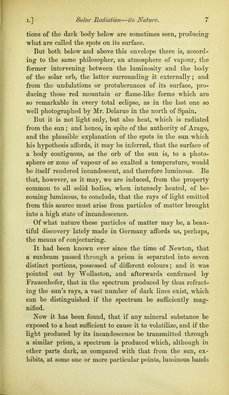 tions of the dark body below are sometimes seen, producing what are called the spots on its surface. But both below and above this envelope there is, accord- ing to the same philosopher, an atmosphere of vapour, the former intervening between the luminosity and the body of the solar orb, the latter surrounding it externally; and from the undulations or protuberances of its surface, pro- ducing those red mountain or flame-like forms which are so remarkable in every total eclipse, as in the last one so well photographed by Mr. Delarue in the north of Spain. But it is not light only, but also heat, which is radiated from the sun; and hence, in spite of the authority of Arago, and the plausible explanation of the spots in the sun which his hypothesis affords, it may be inferred, that the surface of a body contiguous, as the orb of the sun is, to a photo- sphere or zone of vapour of so exalted a temperature, would be itself rendered incandescent, and therefore luminous. Be that, however, as it may, we are induced, from the property common to all solid bodies, when intensely heated, of be- coming luminous, to conclude, that the rays of light emitted from this source must arise from particles of matter brought into a high state of incandescence. Of what nature these particles of matter may be, a beau- tiful discovery lately made in Germany affords us, perhaps, the means of conjecturing. It had been known ever since the time of JSTewton, that a sunbeam passed through a prism is separated into seven distinct portions, possessed of different colours; and it was pointed out by WoUaston, and afterwards confirmed by Frauenhofer, that in the spectrum produced by thus refract- ing the sun's rays, a vast number of dark lines exist, which can be distinguished if the spectrum be sufficiently mag- nified. ISTow it has been found, that if any mineral substance be exposed to a heat sufficient to cause it to volatilize, and if the light produced by its incandescence be transmitted through a similar prism, a spectrum is produced which, although in other parts dark, as compared with that from the sun, ex- hibits, at some one or more particular points, luminous bands