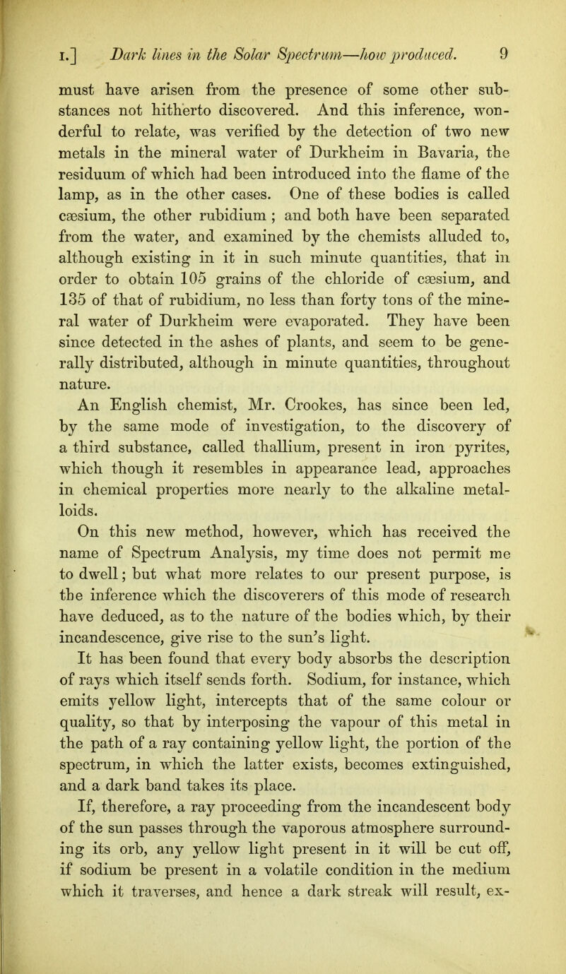 must have arisen from the presence of some other sub- stances not hitherto discovered. And this inference, won- derful to relate, was verified by the detection of two new- metals in the mineral water of Durkheim in Bavaria, the residuum of which had been introduced into the flame of the lamp, as in the other cases. One of these bodies is called caesium, the other rubidium ; and both have been separated from the water, and examined by the chemists alluded to, although existing in it in such minute quantities, that in order to obtain 105 grains of the chloride of caesium, and 135 of that of rubidium, no less than forty tons of the mine- ral water of Durkheim were evaporated. They have been since detected in the ashes of plants, and seem to be gene- rally distributed, although in minute quantities, throughout nature. An English chemist, Mr. Crookes, has since been led, by the same mode of investigation, to the discovery of a third substance, called thallium, present in iron pyrites, which though it resembles in appearance lead, approaches in chemical properties more nearly to the alkaline metal- loids. On this new method, however, which has received the name of Spectrum Analysis, my time does not permit me to dwell; but what more relates to our present purpose, is the inference which the discoverers of this mode of research have deduced, as to the nature of the bodies which, by their incandescence, give rise to the sun^s light. It has been found that every body absorbs the description of rays which itself sends forth. Sodium, for instance, which emits yellow light, intercepts that of the same colour or quality, so that by interposing the vapour of this metal in the path of a ray containing yellow light, the portion of the spectrum, in which the latter exists, becomes extinguished, and a dark band takes its place. If, therefore, a ray proceeding from the incandescent body of the sun passes through the vaporous atmosphere surround- ing its orb, any yellow light present in it will be cut off, if sodium be present in a volatile condition in the medium which it traverses, and hence a dark streak will result, ex-