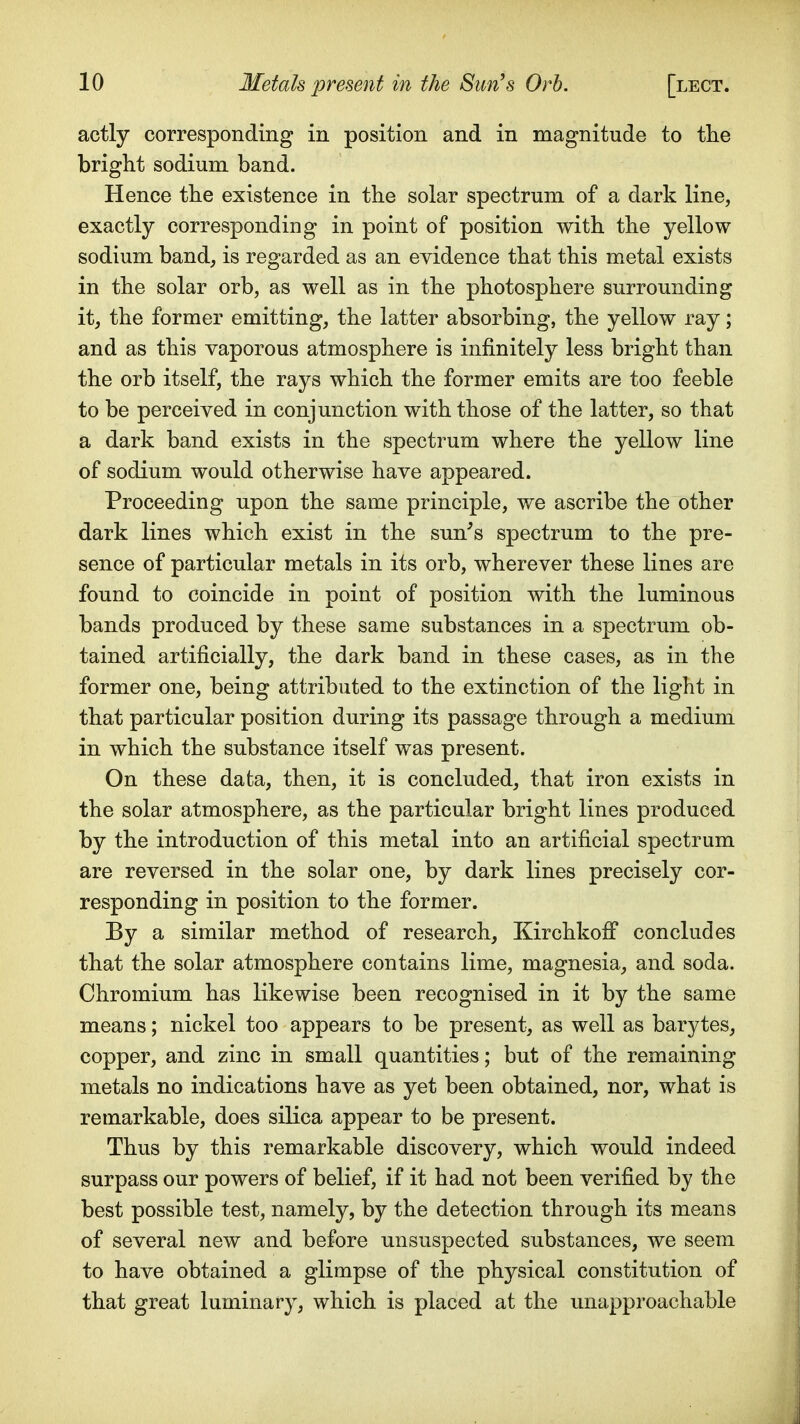actly corresponding in position and in magnitude to the bright sodium band. Hence the existence in the solar spectrum of a dark line, exactly corresponding in point of position with the yellow sodium band, is regarded as an evidence that this metal exists in the solar orb, as well as in the photosphere surrounding it, the former emitting, the latter absorbing, the yellow ray; and as this vaporous atmosphere is infinitely less bright than the orb itself, the rays which the former emits are too feeble to be perceived in conjunction with those of the latter, so that a dark band exists in the spectrum where the yellow line of sodium would otherwise have appeared. Proceeding upon the same principle, we ascribe the other dark lines which exist in the sun^s spectrum to the pre- sence of particular metals in its orb, wherever these lines are found to coincide in point of position with the luminous bands produced by these same substances in a spectrum ob- tained artificially, the dark band in these cases, as in the former one, being attributed to the extinction of the light in that particular position during its passage through a medium in which the substance itself was present. On these data, then, it is concluded, that iron exists in the solar atmosphere, as the particular bright lines produced by the introduction of this metal into an artificial spectrum are reversed in the solar one, by dark lines precisely cor- responding in position to the former. By a similar method of research, Kirchkofi concludes that the solar atmosphere contains lime, magnesia, and soda. Chromium has likewise been recognised in it by the same means; nickel too appears to be present, as well as barytes, copper, and zinc in small quantities; but of the remaining metals no indications have as yet been obtained, nor, what is remarkable, does silica appear to be present. Thus by this remarkable discovery, which would indeed surpass our powers of belief, if it had not been verified by the best possible test, namely, by the detection through its means of several new and before unsuspected substances, we seem to have obtained a glimpse of the physical constitution of that great luminary, which is placed at the unapproachable