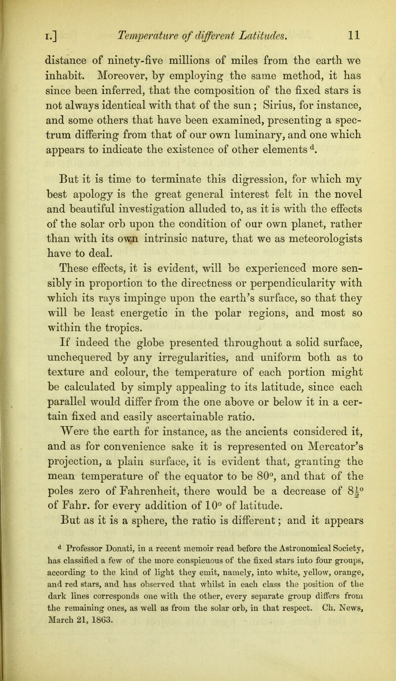 distance of ninety-five millions of miles from the earth we inhabit. Moreover, by employing the same method, it has since been inferred, that the composition of the fixed stars is not always identical with that of the sun ; Sirius, for instance, and some others that have been examined, presenting a spec- trum differing from that of our own luminary, and one which appears to indicate the existence of other elements ^. But it is time to terminate this digression, for which my best apology is the great general interest felt in the novel and beautiful investigation alluded to, as it is with the effects of the solar orb upon the condition of our own planet, rather than with its own intrinsic nature, that we as meteorologists have to deal. These effects, it is evident, will be experienced more sen- sibly in proportion to the directness or perpendicularity with which its rays impinge upon the earth's surface, so that they will be least energetic in the polar regions, and most so within the tropics. If indeed the globe presented throughout a solid surface, unchequered by any irregularities, and uniform both as to texture and colour, the temperature of each portion might be calculated by simply appealing to its latitude, since each parallel would differ from the one above or below it in a cer- tain fixed and easily ascertainable ratio. Were the earth for instance, as the ancients considered it, and as for convenience sake it is represented on Mercator's projection, a plain surface, it is evident that, granting the mean temperature of the equator to be 80*^, and that of the poles zero of Fahrenheit, there would be a decrease of 8|° of Fahr. for every addition of 10° of latitude. But as it is a sphere, the ratio is different; and it appears ^ Professor Donati, in a recent memoir read before the Astronomical Society, has classified a few of the more conspicuous of the fixed stars into four groups, according to the kind of light they emit, namely, into white, yellow, orange, and red stars, and has observed that whilst in each class the position of the dark lines corresponds one with the other, every separate group differs from the remaining ones, as well as from the solar orb, in that respect. Ch. News, March 21, 1863.