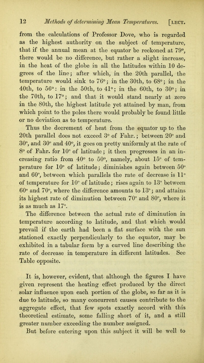 from the calculations of Professor Dove, who is regarded as the highest authority on the subject of temperature, that if the annual mean at the equator be reckoned at 79°, there would be no difference, but rather a slight increase, in the heat of the globe in all the latitudes within 10 de- grees of the line; after which, in the 20th parallel, the temperature would sink to 76<^; in the 30th, to 68«; in the 40th, to 56«: in the 50th, to 41«; in the 60th, to 30«; in the 70th, to 17°; and that it would stand nearly at zero in the 80th, the highest latitude yet attained by man, from which point to the poles there would probably be found little or no deviation as to temperature. Thus the decrement of heat from the equator up to the 20th parallel does not exceed 3° of Fahr.; between 20° and 30°, and 30° and 40°, it goes on pretty uniformly at the rate of 8° of Fahr. for 10° of latitude; it then progresses in an in- creasing ratio from 40° to 50°, namely, about 15° of tem- perature for 10° of latitude; diminishes again between 50° and 60°, between which parallels the rate of decrease is 11° of temperature for 10° of latitude; rises again to 13° between 60° and 70°, where the difference amounts to 13°; and attains its highest rate of diminution between 70° and 80°, where it is as much as 17°. The difference between the actual rate of diminution in temperature according to latitude, and that which would prevail if the earth had been a flat surface with the sun stationed exactly perpendicularly to the equator, may be exhibited in a tabular form by a curved line describing the rate of decrease in temperature in different latitudes. See Table opposite. It is, however, evident, that although the figures I have given represent the heating effect produced by the direct solar influence upon each portion of the globe, so far as it is due to latitude, so many concurrent causes contribute to the aggregate effect, that few spots exactly accord with this theoretical estimate, some falling short of it, and a still greater number exceeding the number assigned. But before entering upon this subject it will be well to