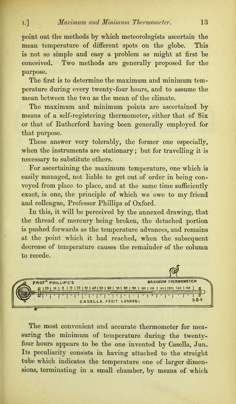 point out the methods by which meteorologists ascertain the mean temperature of different spots on the globe. This is not so simple and easy a problem as might at first be conceived. Two methods are generally proposed for the purpose. The first is to determine the maximum and minimum tem- perature during every twenty-four hours, and to assume the mean between the two as the mean of the climate. The maximum and minimum points are ascertained by means of a self-registering thermometer, either that of Six or that of Rutherford having been generally employed for that purpose. These answer very tolerably, the former one especially, when the instruments are stationary; but for travelling it is necessary to substitute others. For ascertaining the maximum temperature, one which is easily managed, not liable to get out of order in being con- veyed from place to place, and at the same time sufficiently exact, is one, the principle of which we owe to my friend and colleague, Professor Phillips of Oxford. In this, it will be perceived by the annexed drawing, that the thread of mercury being broken, the detached portion is pushed forwards as the temperature advances, and remains at the point which it had reached, when the subsequent decrease of temperature causes the remainder of the column to recede. PROF** PHILLIPS'S MAXIMUM THERMOMETER I ' r I ' ( ' I ' I ' I ' I ' I M ' I M ' I ' I ' 1 ' 1 ' I ■ I ^ 504 CASELLA. PECIT LONDC The most convenient and accurate thermometer for mea- suring the minimum of temperature during the twenty- four hours appears to be the one invented by Casella, Jun. Its peculiarity consists in having attached to the straight tube which indicates the temperature one of larger dimen- sions, terminating in a small chamber, by means of which