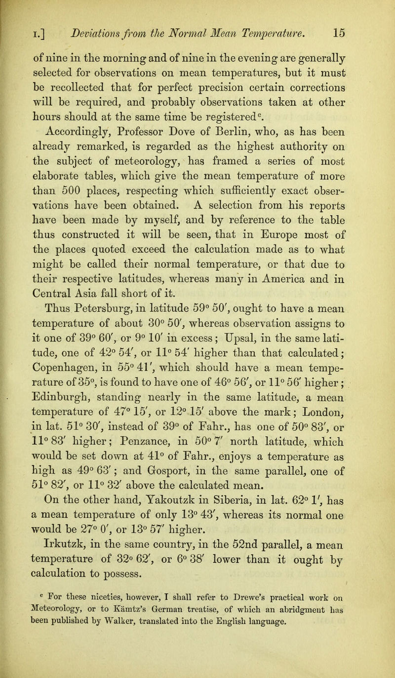 of nine in the morning and of nine in tlie evening are generally selected for observations on mean temperatures, but it must be recollected that for perfect precision certain corrections will be required, and probably observations taken at otber hours should at the same time be registered^. Accordingly, Professor Dove of Berlin, who, as has been already remarked, is regarded as the highest authority on the subject of meteorology, has framed a series of most elaborate tables, which give the mean temperature of more than 500 places^ respecting which sufficiently exact obser- vations have been obtained. A selection from his reports have been made by myself, and by reference to the table thus constructed it will be seen, that in Europe most of the places quoted exceed the calculation made as to what might be called their normal temperature, or that due to their respective latitudes, whereas many in America and in Central Asia fall short of it. Thus Petersburg, in latitude 59° 50', ought to have a mean temperature of about 30^ 50', whereas observation assigns to it one of 39^ 60', or 9^ 10' in excess; Upsal, in the same lati- tude, one of 42° 54', or 11° 54' higher than that calculated; Copenhagen, in 55^41', which should have a mean tempe- rature of 35°, is foimd to have one of 46° 56', or 11° 56' higher; Edinburgh, standing nearly in the same latitude, a mean temperature of 47° 15', or 12° 15' above the mark; London, in lat. 51° 30', instead of 39° of Fahr., has one of 50° 83', or 11° 83' higher; Penzance, in 50° 7' north latitude, which would be set down at 41° of Fahr., enjoys a temperature as high as 49° 63'; and Gosport, in the same parallel, one of 51° 82', or 11° 32' above the calculated mean. On the other hand, Yakoutzk in Siberia, in lat. 62° V, has a mean temperature of only 13° 43', whereas its normal one would be 27° 0', or 13° 57' higher. Irkutzk, in the same country, in the 52nd parallel, a mean temperature of 32° 62', or 6° 38' lower than it ought by calculation to possess. ^ For these niceties, however, I shall refer to Drewe's practical work on Meteorology, or to Kamtz's German treatise, of which an ahridgment has been published by Walker, translated into the English language.
