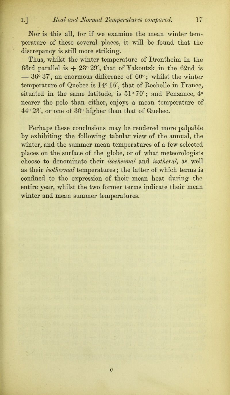 I^OY is this all, for if we examine the mean winter tem- perature of these several places, it will be fonnd that the discrepancy is still more striking. Thus, whilst the winter temperature of Drontheim in the 63rd parallel is + 23« 29', that of Yakoutzk in the 62nd is — 36^ 37', an enormous difference of 60^; whilst the winter temperature of Quebec is 14^ 15', that of Rochelle in France, situated in the same latitude, is 5P 70'; and Penzance, 4^ nearer the pole than either, enjoys a mean temperature of 44« 23', or one of 30« higher than that of Quebec. Perhaps these conclusions may be rendered more palpable by exhibiting the following tabular view of the annual, the winter, and the summer mean temperatures of a few selected places on the surface of the globe, or of what meteorologists choose to denominate their isocheimal and isotheralj as well as their isothermal temperatures ; the latter of which terms is confined to the expression of their mean heat during the entire year, whilst the two former terms indicate their mean winter and mean summer temperatures. c