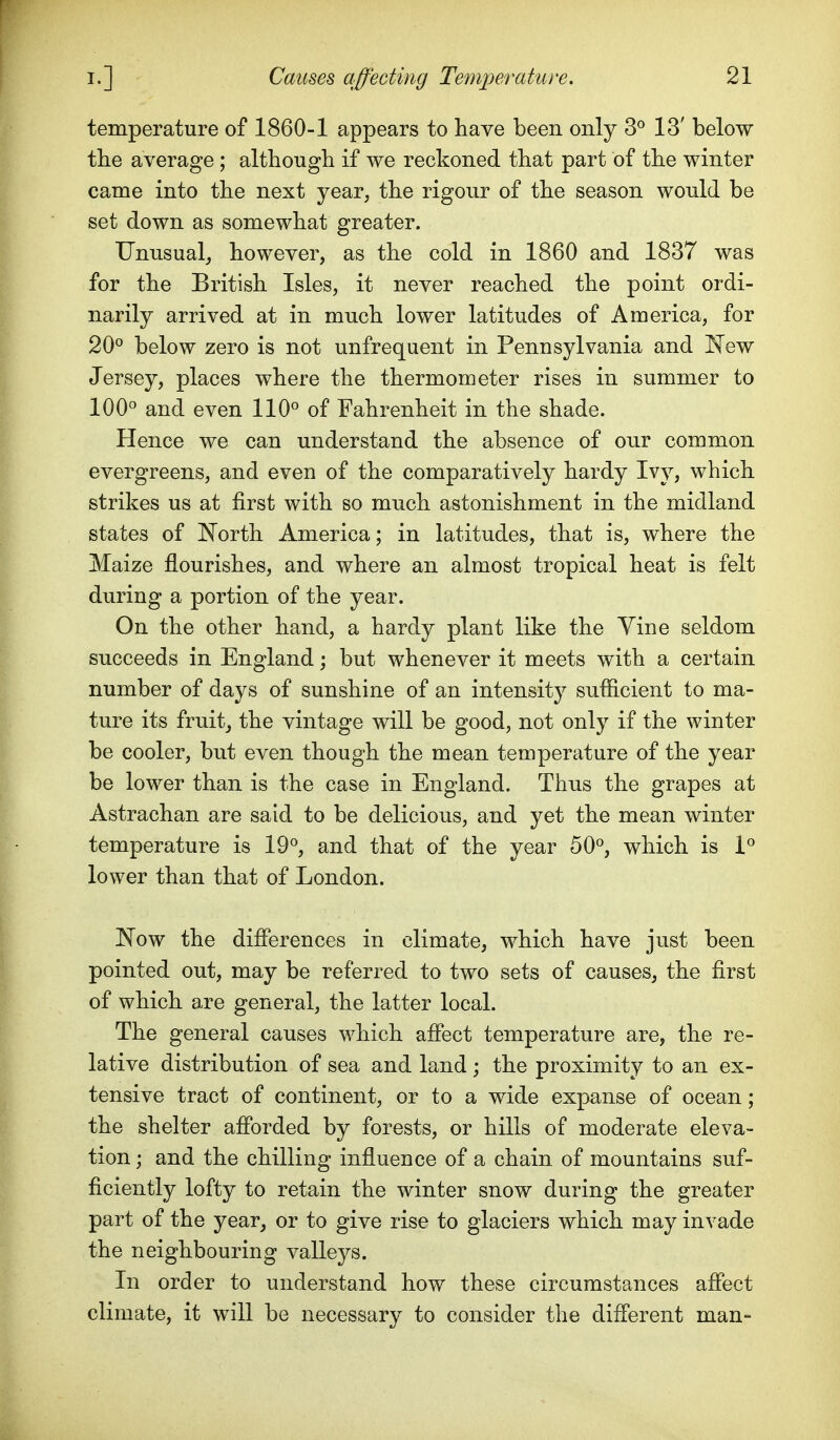 temperature of 1860-1 appears to have been only 3° 13' below tbe average ; altliougb if we reckoned that part of the winter came into the next year, the rigour of the season would be set down as somewhat greater. Unusual, however, as the cold in 1860 and 1837 was for the British Isles, it never reached the point ordi- narily arrived at in much lower latitudes of America, for 20° below zero is not unfrequent in Pennsylvania and I^ew Jersey, places where the thermometer rises in summer to 100° and even 110° of Fahrenheit in the shade. Hence we can understand the absence of ou.r common evergreens, and even of the comparatively hardy Ivy, which strikes us at first with so much astonishment in the midland states of North America; in latitudes, that is, where the Maize flourishes, and where an almost tropical heat is felt during a portion of the year. On the other hand, a hardy plant like the Vine seldom succeeds in England but whenever it meets with a certain number of days of sunshine of an intensity sufficient to ma- ture its fruit, the vintage will be good, not only if the winter be cooler, but even though the mean temperature of the year be lower than is the case in England. Thus the grapes at Astrachan are said to be delicious, and yet the mean winter temperature is 19°, and that of the year 50°, which is 1° lower than that of London. JN^ow the differences in climate, which have just been pointed out, may be referred to two sets of causes, the first of which are general, the latter local. The general causes which affect temperature are, the re- lative distribution of sea and land; the proximity to an ex- tensive tract of continent, or to a wide expanse of ocean; the shelter afforded by forests, or hills of moderate eleva- tion ; and the chilling influence of a chain of mountains suf- ficiently lofty to retain the winter snow during the greater part of the year, or to give rise to glaciers which may invade the neighbouring valleys. In order to understand how these circumstances affect climate, it will be necessary to consider the different man-