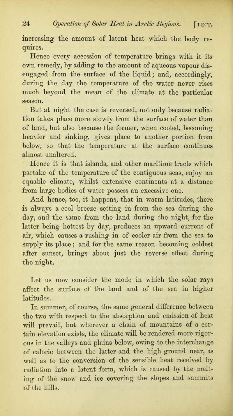 increasing the amount of latent lieat which the body re- quires. Hence every accession of temperature brings with it its own remedy, by adding to the amount of aqueous vapour dis- engaged from the surface of the liquid; and, accordingly, during the day the temperature of the water never rises much beyond the mean of the climate at the particular season. But at night the case is reversed, not only because radia- tion takes place more slowly from the surface of water than of land, but also because the former, when cooled, becoming heavier and sinking, gives place to another portion from below, so that the temperature at the surface continues almost unaltered. Hence it is that islands, and other maritime tracts which partake of the temperature of the contiguous seas, enjoy an equable climate, whilst extensive continents at a distance from large bodies of water possess an excessive one. And hence, too, it happens, that in warm latitudes, there is always a cool breeze setting in from the sea during the day, and the same from the land during the night, for the latter being hottest by day, produces an upward current of air, which causes a rushing in of cooler air from the sea to supply its place; and for the same reason becoming coldest after sunset, brings about just the reverse effect during the night. Let us now consider the mode in which the solar rays affect the surface of the land and of the sea in higher latitudes. In summer, of course, the same general difference between the two with respect to the absorption and emission of heat will prevail, but wherever a chain of mountains of a cer- tain elevation exists, the climate will be rendered more rigor- ous in the valleys and plains below, owing to the interchange of caloric between the latter and the high ground near, as well as to the conversion of the sensible heat received by radiation into a latent form, which is caused by the melt- ing of the snow and ice covering the slopes and summits of the hills.