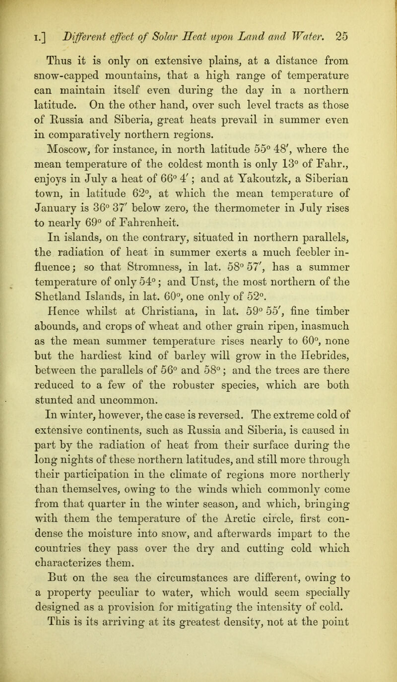Thus it is only on extensive plains, at a distance from snow-capped mountains, that a high range of temperature can maintain itself even during the day in a northern latitude. On the other hand, over such level tracts as those of Russia and Siberia, great heats prevail in summer even in comparatively northern regions. Moscow, for instance, in north latitude 55° 48', where the mean temperature of the coldest month is only 13*^ of Fahr., enjoys in July a heat of 66'^ 4! ; and at Yakoutzk, a Siberian town, in latitude 62°, at which the mean temperature of January is 36° 37' below zero, the thermometer in July rises to nearly 69° of Fahrenheit. In islands, on the contrary, situated in northern parallels, the radiation of heat in summer exerts a much feebler in- fluence ; so that Stromness, in lat. 58° 57', has a summer temperature of only 54° ; and Unst, the most northern of the Shetland Islands, in lat. 60°, one only of 52°. Hence whilst at Christiana, in lat. 59° 55', fine timber abounds, and crops of wheat and other grain ripen, inasmuch as the mean summer temperature rises nearly to 60°, none but the hardiest kind of barley will grow in the Hebrides, between the parallels of 56° and 58°; and the trees are there reduced to a few of the robuster species, which are both stunted and uncommon. In winter, however, the case is reversed. The extreme cold of extensive continents, such as Eussia and Siberia, is caused in part by the radiation of heat from their surface during the long nights of these northern latitudes, and still more through their participation in the climate of regions more northerly than themselves, owing to the winds which commonly come from that quarter in the winter season, and which, bringing with them the temperature of the Arctic circle, first con- dense the moisture into snow, and afterwards impart to the countries they pass over the dry and cutting cold which characterizes them. But on the sea the circumstances are difierent, owing to a property peculiar to water, which would seem specially designed as a provision for mitigating the intensity of cold. This is its arriving at its greatest density, not at the point