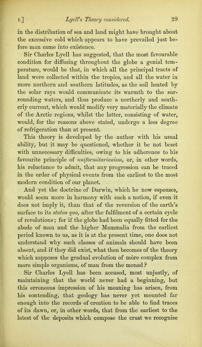 in the distribution of sea and land might have brought about the excessive cold which appears to have prevailed just be- fore man came into existence. Sir Charles Lyell has suggested, that the most favourable condition for diffusing throughout the globe a genial tem- perature, would be that, in which all the principal tracts of land were collected within the tropics, and all the water in more northern and southern latitudes, as the soil heated by the solar rays would communicate its warmth to the sur- rounding waters, and thus produce a northerly and south- erly current, which would modify very materially the climate of the Arctic regions, whilst the latter, consisting of water, would, for the reasons above stated^ undergo a less degree of refrigeration than at present. This theory is developed by the author with his usual ability, but it may be questioned, whether it be not beset with unnecessary difficulties, owing to his adherence to his favourite principle of tmiformitarianism, or, in other words, his reluctance to admit, that any progression can be traced in the order of physical events from the earliest to the most modern condition of our planet. And yet the doctrine of Darwin, which he now espouses, would seem more in harmony with such a notion, if even it does not imply it, than that of the reversion of the earth's surface to its status quo, after the fulfilment of a certain cycle of revolutions; for if the globe had been equally fitted for the abode of man and the higher Mammalia from the earliest period known to us, as it is at the present time, one does not understand why such classes of animals should have been absent, and if they did exist, what then becomes of the theory which supposes the gradual evolution of more complex from more simple organisms, of man from the monad ? Sir Charles Lyell has been accused, most unjustly, of maintaining that the world never had a beginning, but this erroneous impression of his meaning has arisen, from his contending, that geology has never yet mounted far enough into the records of creation to be able to find traces of its dawn, or, in other words, that from the earliest to the latest of the deposits which compose the crust we recognise