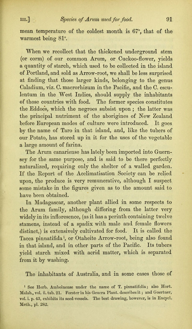 mean temperature of the coldest montli is 67°, that of the warmest being 81°. When we recollect that the thickened underground stem (or corm) of our common Arum, or Cuckoo-flower, yields a quantity of starch, which used to be collected in the island of Portland, and sold as Arrow-root, we shall be less surprised at finding that those larger kinds, belonging to the genus Caladium, viz. C. macrorhizum in the Pacific, and the C. escu- lentum in the West Indies, should supply the inhabitants of those countries with food. The former species constitutes the Eddoes, which the negroes subsist upon ; the latter was the principal nutriment of the aborigines of New Zealand before European modes of culture were introduced. It goes by the name of Taro in that island, and, like the tubers of our Potato, has stored up in it for the uses of the vegetable a large amount of farina. The Arum canariense has lately been imported into Guern- sey for the same purpose, and is said to be there perfectly naturalized, requiring only the shelter of a walled garden. If the Peport of the Acclimatisation Society can be relied upon, the produce is very remunerative, although I suspect some mistake in the figures given as to the amount said to have been obtained. In Madagascar, another plant allied in some respects to the Arum family, although difiering from the latter very widely in its infloresence, (as it has a perinth containing twelve stamens, instead of a spadix with male and female flowers distinct,) is extensively cultivated for food. It is called the Tacca pinnatifida^ or Otaheite Arrow-root, being also found in that island, and in other parts of the Pacific. Its tubers yield starch mixed with acrid matter, which is separated from it by washing. The inhabitants of Australia, and in some cases those of ' See Herb. Amboinense under the name of T. pinnatifolia; also Hort. Malab., vol. ii. tab. 21. Forster in his Genera Plant, describes it; and Goertner, vol. i. p. 43, exhibits its seed-vessels. The best drawing, however, is in Encycl. Meth., pi. 282.