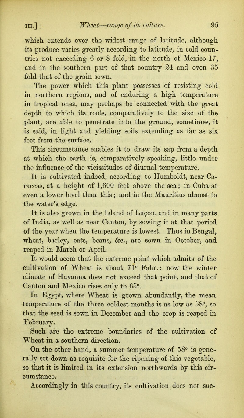 wliicli extends over the widest range of latitude, although its produce varies greatly according to latitude, in cold coun- tries not exceeding 6 or 8 fold, in the north of Mexico 17, and in the southern part of that country 24 and even 35 fold that of the grain sown. The power which this plant possesses of resisting cold in northern regions, and of enduring a high temperature in tropical ones, may perhaps be connected with the great depth to which, its roots, comparatively to the size of the plant, are able to penetrate into the ground, sometimes, it is said, in light and yielding soils extending as far as six feet from the surface. This circumstance enables it to draw its sap from a depth at which the earth is, comparatively speaking, little under the influence of the vicissitudes of diurnal temperature. It is cultivated indeed, according to Humboldt, near Ca- raccas, at a height of 1,600 feet above the sea; in Cuba at even a lower level than this; and in the Mauritius almost to the water's edge. It is also grown in the Island of Lugon, and in many parts of India, as well as near Canton, by sowing it at that period of the year when the temperature is lowest. Thus in Bengal, wheat, barley, oats, beans, &c., are sown in October, and reaped in March or April. It would seem that the extreme point which admits of the cultivation of Wheat is about 71° Fahr.: now the winter climate of Havanna does not exceed that point, and that of Canton and Mexico rises only to 65°. In Egypt, where Wheat is grown abundantly, the mean temperature of the three coldest months is as low as 58°, so that the seed is sown in December and the crop is reaped in February. Such are the extreme boundaries of the cultivation of Wheat in a southern direction. On the other hand, a summer temperature of 58° is gene- rally set down as requisite for the ripening of this vegetable, so that it is limited in its extension northwards by this cir- cumstance. Accordingly in this country, its cultivation does not sue-