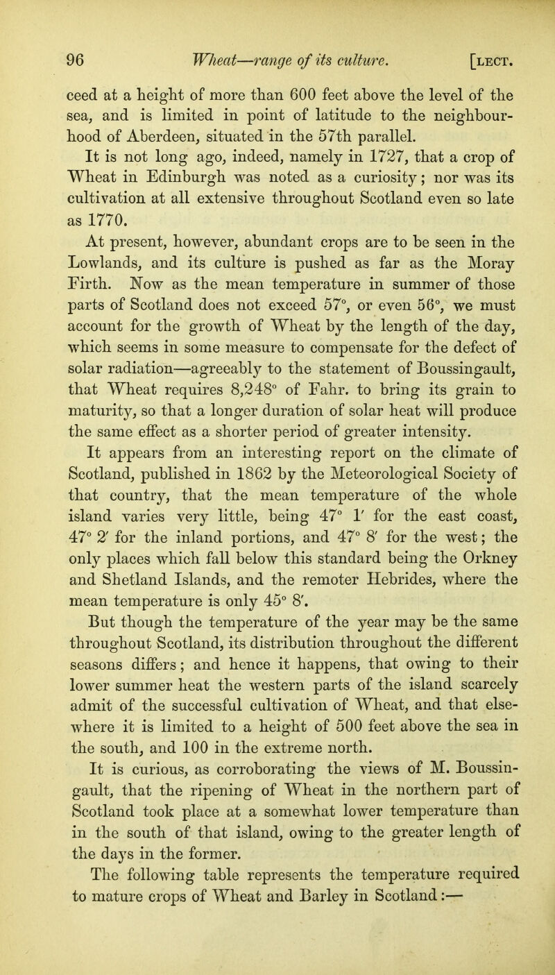 ceed at a heiglit of more than 600 feet above the level of the sea, and is limited in point of latitude to the neighbour- hood of Aberdeen, situated in the 57th parallel. It is not long ago, indeed, namely in 1727, that a crop of Wheat in Edinburgh was noted as a curiosity; nor was its cultivation at all extensive throughout Scotland even so late as 1770. At present, however, abundant crops are to be seen in the Lowlands, and its culture is pushed as far as the Moray Firth. I^ow as the mean temperature in summer of those parts of Scotland does not exceed 57, or even 56°, we must account for the growth of Wheat by the length of the day, which seems in some measure to compensate for the defect of solar radiation-—agreeably to the statement of Boussingault, that Wheat requires 8,248° of Fahr, to bring its grain to maturity, so that a longer duration of solar heat will produce the same effect as a shorter period of greater intensity. It appears from an interesting report on the climate of Scotland, published in 1862 by the Meteorological Society of that country, that the mean temperature of the whole island varies very little, being 47° V for the east coast, 47° 2' for the inland portions, and 47° 8' for the west; the only places which fall below this standard being the Orkney and Shetland Islands, and the remoter Hebrides, where the mean temperature is only 45° 8'. But though the temperature of the year may be the same throughout Scotland, its distribution throughout the different seasons differs; and hence it happens, that owing to their lower summer heat the western parts of the island scarcely admit of the successful cultivation of Wheat, and that else- where it is limited to a height of 500 feet above the sea in the south, and 100 in the extreme north. It is curious, as corroborating the views of M. Boussin- gault, that the ripening of Wheat in the northern part of Scotland took place at a somewhat lower temperature than in the south of that island, owing to the greater length of the days in the former. The following table represents the temperature required to mature crops of Wheat and Barley in Scotland;—