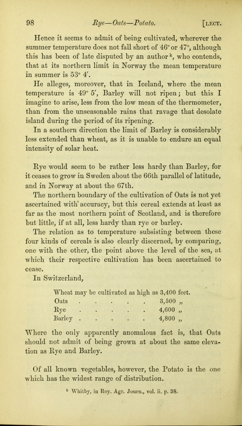 Hence it seems to admit of being cultivated, wherever the summer temperature does not fall short of AQ or 47°, although this has been of late disputed by an author ^, who contends, that at its northern limit in Norway the mean temperature in summer is 53° 4', He alleges^ moreover, that in Iceland, where the mean temperature is 49° 5', Barley will not ripen; but this I imagine to arise, less from the low mean of the thermometer, than from the unseasonable rains that ravage that desolate island during the period of its ripening. In a southern direction the limit of Barley is considerably less extended than wheat, as it is unable to endure an equal intensity of solar heat. Hye would seem to be rather less hardy than Barley, for it ceases to grow in Sweden about the 66th parallel of latitude, and in Norway at about the 67th. The northern boundary of the cultivation of Oats is not yet ascertained with' accuracy, but this cereal extends at least as far as the most northern point of Scotland, and is therefore but little, if at all, less hardy than rye or barley. The relation as to temperature subsisting between these four kinds of cereals is also clearly discerned, by comparing, one with the other, the point above the level of the sea, at which their respective cultivation has been ascertained to cease. In Switzerland, Wheat may be cultivated as high as 3,400 feet. Oats 3,500 „ Eye 4,600 „ Barley 4,800 „ Where the only apparently anomalous fact is, that Oats should not admit of being grown at about the same eleva- tion as Hye and Barley. Of all known vegetables, however, the Potato is the one which has the widest range of distribution. ^ Whitby, in Roy. Agr. Journ., vol. ii. p. 38.