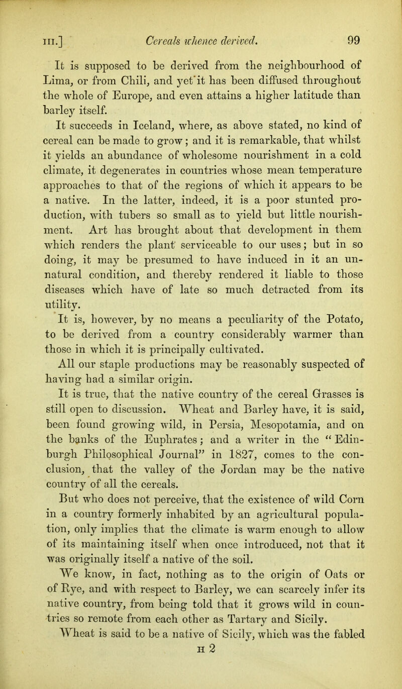 It is supposed to be derived from the neighboiirliood of Lima, or from Chili, and yet*it has been diffused throughout the whole of Europe, and even attains a higher latitude than barley itself. It succeeds in Iceland, where, as above stated, no kind of cereal can be made to grow; and it is remarkable, that whilst it yields an abundance of wholesome nourishment in a cold climate, it degenerates in countries whose mean temperature approaches to that of the regions of which it appears to be a native. In the latter, indeed, it is a poor stunted pro- duction, with tubers so small as to yield but little nourish- ment. Art has brought about that development in them which renders the plant serviceable to our uses; but in so doing, it may be presumed to have induced in it an un- natural condition, and thereby rendered it liable to those diseases which have of late so much detracted from its utility. It is, however, by no means a peculiarity of the Potato, to be derived from a country considerably warmer than those in which it is principally cultivated. All our staple productions may be reasonably suspected of having had a similar origin. It is true, that the native country of the cereal Grasses is still open to discussion. Wheat and Barley have, it is said, been found growing wild, in Persia, Mesopotamia, and on the banks of the Euphrates; and a writer in the  Edin- burgh Philosophical Journal in 1827, comes to the con- clusion, that the valley of the Jordan may be the native country of all the cereals. But who does not perceive, that the existence of wild Corn in a country formerly inhabited by an agricultural popula- tion, only implies that the climate is warm enough to allow of its maintaining itself when once introduced, not that it was originally itself a native of the soil. We know, in fact, nothing as to the origin of Oats or of Pye, and with respect to Barley, we can scarcely infer its native country, from being told that it grows wild in coun- tries so remote from each other as Tartary and Sicily. Wheat is said to be a native of Sicily, which was the fabled h2