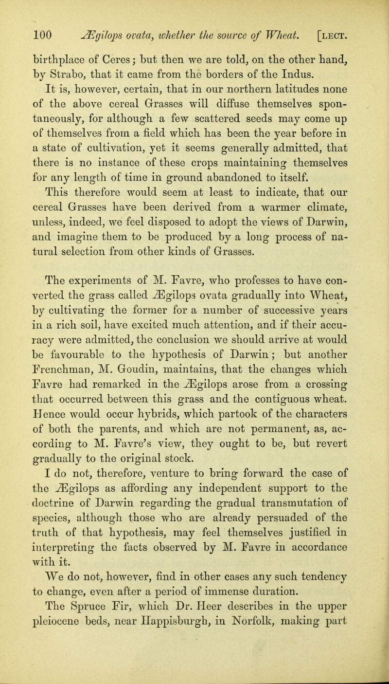 birthplace of Ceres; but then we are told, on the otber band, by Strabo, that it came from the borders of the Indus. It is, however, certain, that in our northern latitudes none of the above cereal Grasses will diffuse themselves spon- taneously, for although a few scattered seeds may come up of themselves from a field which has been the year before in a state of cultivation, yet it seems generally admitted, that there is no instance of these crops maintaining themselves for any length of time in ground abandoned to itself. This therefore would seem at least to indicate, that our cereal Grasses have been derived from a warmer climate, unless, indeed, we feel disposed to adopt the views of Darwin, and imagine them to be produced by a long process of na- tural selection from other kinds of Grasses. The experiments of M. Favre, who professes to have con- verted the grass called ^gilops ovata gradually into Wheat, by cultivating the former for a number of successive years in a rich soil, have excited much attention, and if their accu- racy were admitted, the conclusion we should arrive at would be favourable to the hypothesis of Darwin; but another Frenchman, M. Goudin, maintains, that the changes which Favre had remarked in the ^gilops arose from a crossing that occurred between this grass and the contiguous wheat. Hence would occur hybrids, which partook of the characters of both the parents, and which are not permanent, as, ac- cording to M. Favre^s view, they ought to be, but revert gradually to the original stock. I do not, therefore, venture to bring forward the case of the ^gilops as affording any independent support to the doctrine of Darwin regarding the gradual transmutation of species, although those who are already persuaded of the truth of that hypothesis, may feel themselves justified in interpreting the facts observed by M. Favre in accordance with it. We do not, however, find in other cases any such tendency to change, even after a period of immense duration. The Spruce Fir, which Dr. Heer describes in the upper pleiocene beds, near Ilappisburgh, in Norfolk, making part
