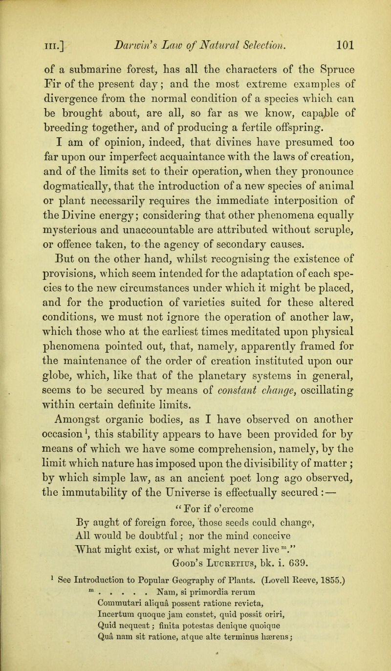 of a submarine forest, has all the characters of the Spruce Fir of the present day; and the most extreme examples of divergence from the normal condition of a species which can be brought about, are all, so far as we know, capajble of breeding together, and of producing a fertile offspring. I am of opinion, indeed, that divines have presumed too far upon our imperfect acquaintance with the laws of creation, and of the limits set to their operation, when they pronounce dogmatically, that the introduction of a new species of animal or plant necessarily requires the immediate interposition of the Divine energy; considering that other phenomena equally mysterious and unaccountable are attributed without scruple, or offence taken, to the agency of secondary causes. But on the other hand, whilst recognising the existence of provisions, which seem intended for the adaptation of each spe- cies to the new circumstances under which it might be placed, and for the production of varieties suited for these altered conditions, we must not ignore the operation of another law, which those who at the earliest times meditated upon physical phenomena pointed out, that, namely, apparently framed for the maintenance of the order of creation instituted upon our globe, which, like that of the planetary S3^stems in general, seems to be secured by means of constant changey oscillating within certain definite limits. Amongst organic bodies, as I have observed on another occasion ^, this stability appears to have been provided for by means of which we have some comprehension, namely, by the limit which nature has imposed upon the divisibility of matter ; by which simple law, as an ancient poet long ago observed, the immutability of the Universe is effectually secured : — Eor if o'ercome By aught of foreign force, those seeds could change, All would be doubtful; nor the mind conceive What might exist, or what might never live Good's Lucretius, bk. i. 639. ^ See Introduction to Popular Geography of Plants. (Lovell Reeve, 1855.) Nam, si primordia rerum Commutari aliqua possent ratione revicta, Incertum quoque jam constet, quid possit oriri. Quid nequeat; finita potestas denique quoique Qua nam sit ratione, at que alte terminus hterens;
