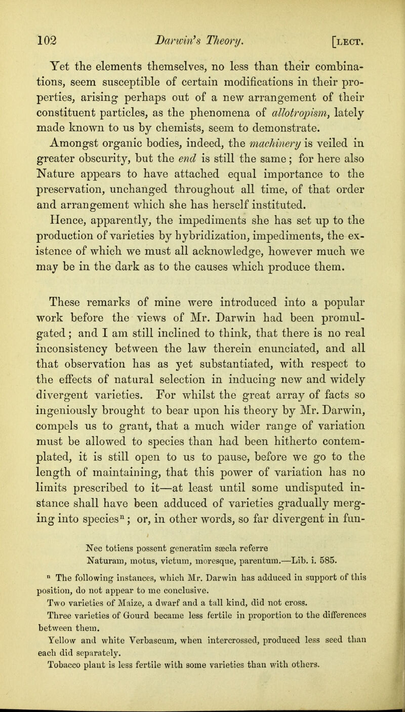 Yet the elements themselves, no less than their combina- tions, seem susceptible of certain modifications in their pro- perties, arising perhaps out of a new arrangement of their constituent particles, as the phenomena of allotropism, lately made known to us by chemists, seem to demonstrate. Amongst organic bodies, indeed, the machinery is veiled in greater obscurity, but the end is still the same; for here also Nature appears to have attached equal importance to the preservation, unchanged throughout all time, of that order and arrangement which she has herself instituted. Hence, apparently, the impediments she has set up to the production of varieties by hybridization, impediments, the ex- istence of which we must all acknowledge, however much we may be in the dark as to the causes which produce them. These remarks of mine were introduced into a popular work before the views of Mr. Darwin had been promul- gated ; and I am still inclined to think, that there is no real inconsistency between the law therein enunciated, and all that observation has as yet substantiated, with respect to the effects of natural selection in inducing new and widely divergent varieties. For whilst the great array of facts so ingeniously brought to bear upon his theory by Mr. Darwin, compels us to grant, that a much wider range of variation must be allowed to species than had been hitherto contem- plated, it is still open to us to pause, before we go to the length of maintaining, that this power of variation has no limits prescribed to it—at least until some undisputed in- stance shall have been adduced of varieties gradually merg- ing into species ; or, in other words, so far divergent in fun- Nee totiens possent generatim ssecla referre Naturam, motus, victum, moresque, pareiitum.—Lib. i. 585.  The following instances, which Mr. Darwin has adduced in support of this position, do not appear to me conclusive. Two varieties of Maize, a dwarf and a tall kind, did not cross. Three varieties of Gourd became less fertile in proportion to the differences between them. Yellow and white Verbascum, when intercrossed, produced less seed than each did separately. Tobacco plant is less fertile with some varieties than with others.