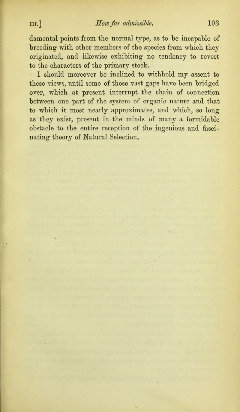 damental points from the normal type, as to be incapable of breeding with other members of the species from which they originated, and likewise exhibiting no tendency to revert to the characters of the primary stock. I should moreover be inclined to withhold my assent to these views, until some of those vast gaps have been bridged over, which at present interrupt the chain of connection between one part of the system of organic nature and that to which it most nearly approximates, and which, so long as they exist, present in the minds of many a formidable obstacle to the entire reception of the ingenious and fasci- nating theory of JN^atural Selection,