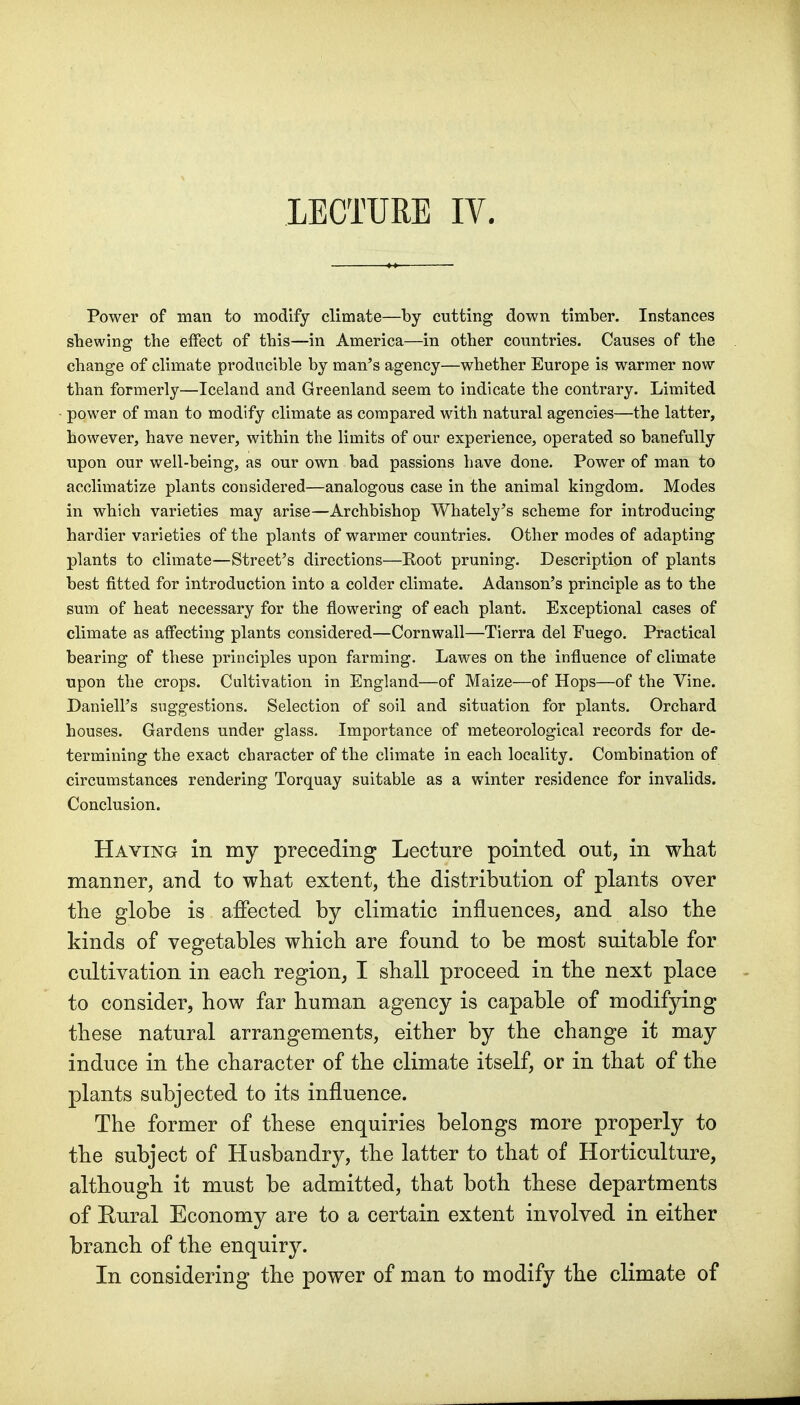 LECTURE IV. Power of man to modify climate—by cutting down timber. Instances sbewing the effect of this—in America—in other countries. Causes of the change of climate producible by man's agency—whether Europe is warmer now than formerly—Iceland and Greenland seem to indicate the contrary. Limited power of man to modify climate as compared with natural agencies—the latter, however, have never, within the limits of our experience, operated so banefully upon our well-being, as our own bad passions have done. Power of man to acclimatize plants considered—analogous case in the animal kingdom. Modes in which varieties may arise—Archbishop Whately's scheme for introducing hardier varieties of the plants of warmer countries. Other modes of adapting plants to climate—Street's directions—Koot pruning. Description of plants best fitted for introduction into a colder climate. Adanson's principle as to the sum of heat necessary for the flowering of each plant. Exceptional cases of climate as affecting plants considered—Cornwall—Tierra del Euego. Practical bearing of these principles upon farming. Lawes on the influence of climate upon the crops. Cultivation in England—of Maize—of Hops—of the Vine. Daniell's suggestions. Selection of soil and situation for plants. Orchard houses. Gardens under glass. Importance of meteorological records for de- termining the exact character of the climate in each locality. Combination of circumstances rendering Torquay suitable as a winter residence for invalids. Conclusion. Having in my preceding Lecture pointed out, in what manner, and to what extent, the distribution of plants over the globe is aiFected by climatic influences, and also the kinds of vegetables which are found to be most suitable for cultivation in each region, I shall proceed in the next place to consider, how far human agency is capable of modifying these natural arrangements, either by the change it may induce in the character of the climate itself, or in that of the plants subjected to its influence. The former of these enquiries belongs more properly to the subject of Husbandry, the latter to that of Horticulture, although it must be admitted, that both these departments of Rural Economy are to a certain extent involved in either branch of the enquiry. In considering the power of man to modify the climate of