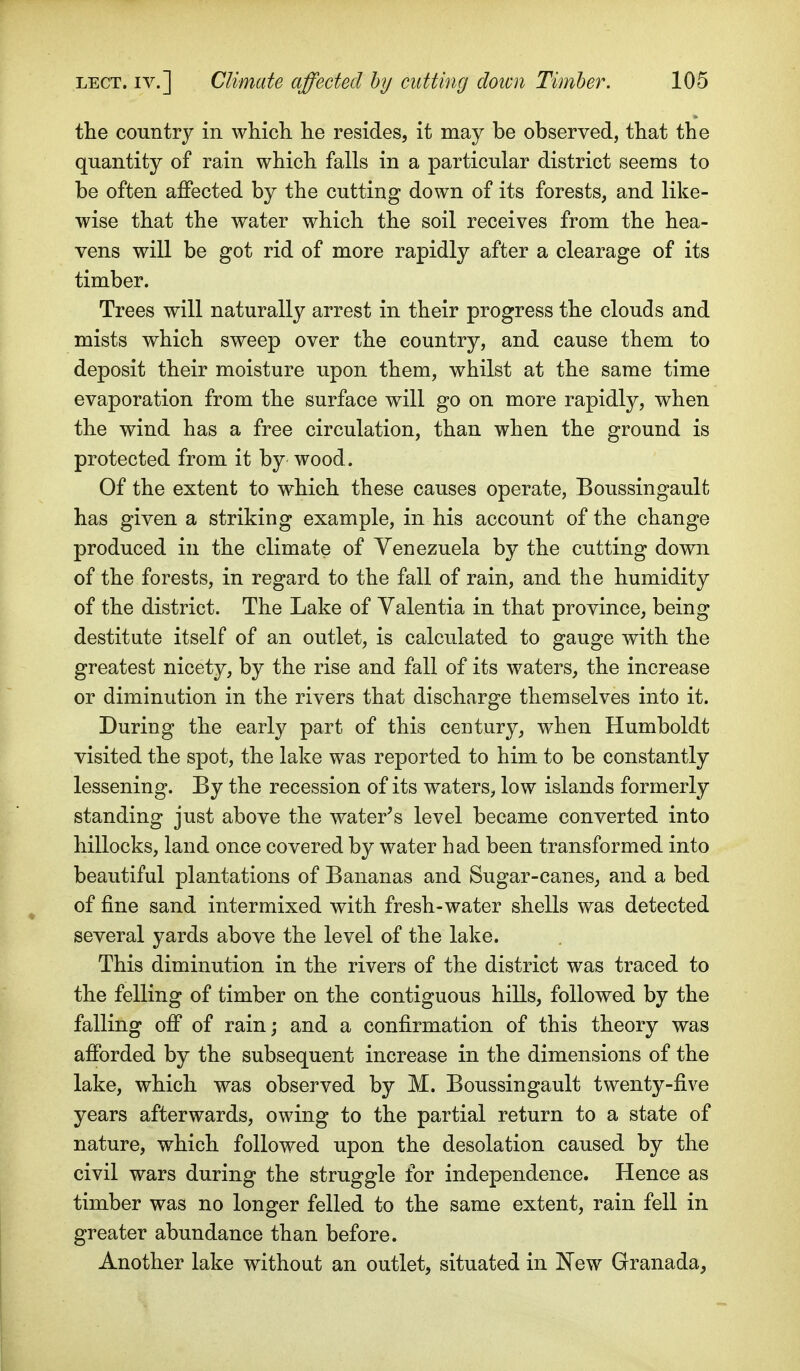 the country in which he resides, it may be observed, that the quantity of rain which falls in a particular district seems to be often affected by the cutting down of its forests, and like- wise that the water which the soil receives from the hea- vens will be got rid of more rapidly after a clearage of its timber. Trees will naturally arrest in their progress the clouds and mists which sweep over the country, and cause them to deposit their moisture upon them, whilst at the same time evaporation from the surface will go on more rapidly, when the wind has a free circulation, than when the ground is protected from it by wood . Of the extent to which these causes operate, Boussingault has given a striking example, in his account of the change produced in the climate of Venezuela by the cutting down of the forests, in regard to the fall of rain, and the humidity of the district. The Lake of Yalentia in that province, being destitute itself of an outlet, is calculated to gauge with the greatest nicety, by the rise and fall of its waters, the increase or diminution in the rivers that discharge themselves into it. During the early part of this century, when Humboldt visited the spot, the lake was reported to him to be constantly lessening. By the recession of its waters, low islands formerly standing just above the water's level became converted into hillocks, land once covered by water had been transformed into beautiful plantations of Bananas and Sugar-canes, and a bed of fine sand intermixed with fresh-water shells was detected several yards above the level of the lake. This diminution in the rivers of the district was traced to the felling of timber on the contiguous hills, followed by the falling off of rain; and a confirmation of this theory was afforded by the subsequent increase in the dimensions of the lake, which was observed by M. Boussingault twenty-five years afterwards, owing to the partial return to a state of nature, which followed upon the desolation caused by the civil wars during the struggle for independence. Hence as timber was no longer felled to the same extent, rain fell in greater abundance than before. Another lake without an outlet, situated in New Granada,