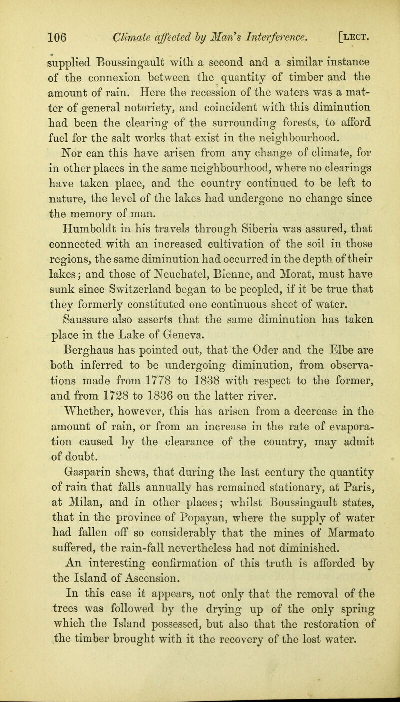 supplied Boussingault with, a second and a similar instance of tlie connexion between tlie quantity of timber and the amount of rain. Here the recession of the waters was a mat- ter of general notoriety, and coincident with this diminution had been the clearing of the surrounding forests, to afford fuel for the salt works that exist in the neighbourhood. JSTor can this have arisen from any change of climate, for in other places in the same neighbourhood, where no clearings have taken place, and the country continued to be left to nature, the level of the lakes had undergone no change since the memory of man. Humboldt in his travels through Siberia was assured, that connected with an increased cultivation of the soil in those regions, the same diminution had occurred in the depth of their lakes; and those of Neuchatel, Bienne, and Morat, must have sunk since Switzerland began to be peopled, if it be true that they formerly constituted one continuous sheet of water. Saussure also asserts that the same diminution has taken place in the Lake of Geneva. Berghaus has pointed out, that the Oder and the Elbe are both inferred to be undergoing diminution, from observa- tions made from 1778 to 1838 with respect to the former, and from 1728 to 1836 on the latter river. Whether, however, this has arisen from a decrease in the amount of rain, or from an increase in the rate of evapora- tion caused by the clearance of the country, may admit of doubt. Gasparin shews, that during the last century the quantity of rain that falls annually has remained stationary, at Paris, at Milan, and in other places; whilst Boussingault states, that in the province of Popayan, where the supply of water had fallen off so considerably that the mines of Marmato suffered, the rain-fall nevertheless had not diminished. An interesting confirmation of this truth is afforded by the Island of Ascension. In this case it appears, not only that the removal of the trees was followed by the drying up of the only spring which the Island possessed, but also that the restoration of the timber brought with it the recovery of the lost water.