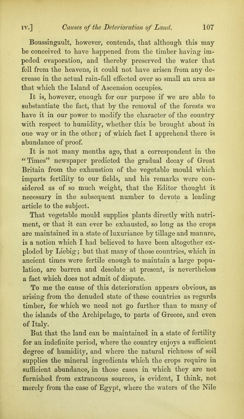 Boussingault, however, contends, that although this may be conceived to have happened from the timber having im- peded evaporation, and thereby preserved the water that fell from the heavens, it could not have arisen from any de- crease in the actual rain-fall effected over so small an area as that which the Island of Ascension occupies. It is, however, enough for our purpose if we are able to substantiate the fact, that by the removal of the forests we have it in our power to modify the character of the country with respect to humidity, whether this be brought about in one way or in the other; of which fact I apprehend there is abundance of proof. It is not many months ago, that a correspondent in the Times newspaper predicted the gradual decay of Great Britain from the exhaustion of the vegetable mould which imparts fertility to our fields, and his remarks were con- sidered as of so much weight, that the Editor thought it necessary in the subsequent number to devote a leading article to the subject. That vegetable mould supplies plants directly with nutri- ment, or that it can ever be exhausted, so long as the crops are maintained in a state of luxuriance by tillage and manure, is a notion which I had believed to have been altogether ex- ploded by Liebig; but that many of those countries, which in ancient times were fertile enough to maintain a large popu- lation, are barren and desolate at present, is nevertheless a fact which does not admit of dispute. To me the cause of this deterioration appears obvious, as arising from the denuded state of these countries as regards timber, for which we need not go further than to many of the islands of the Archipelago, to parts of Greece, and even of Italy. But that the land can be maintained in a state of fertility for an indefinite period, where the country enjoys a sufficient degree of humidity, and where the natural richness of soil supplies the mineral ingredients which the crops require in sufficient abundance,, in those cases in which they are not furnished from extraneous sources, is evident, I think, not merely from the case of Egypt, where the waters of the Nile