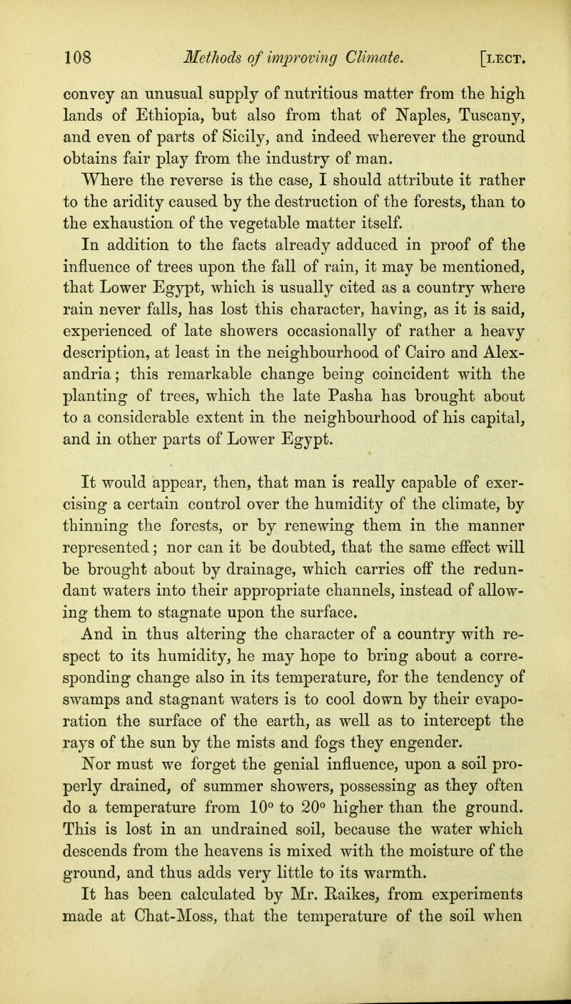convey an unusual supply of nutritious matter from the high, lands of Ethiopia, but also from that of I^aples, Tuscany, and even of parts of Sicily, and indeed wherever the ground obtains fair play from the industry of man. Where the reverse is the case, I should attribute it rather to the aridity caused by the destruction of the forests, than to the exhaustion of the vegetable matter itself. In addition to the facts already adduced in proof of the influence of trees upon the fall of rain, it may be mentioned, that Lower Egypt, which is usually cited as a country where rain never falls, has lost this character, having, as it is said, experienced of late showers occasionally of rather a heavy description, at least in the neighbourhood of Cairo and Alex- andria ; this remarkable change being coincident with the planting of trees, which the late Pasha has brought about to a considerable extent in the neighbourhood of his capital, and in other parts of Lower Egypt. It would appear, then, that man is really capable of exer- cising a certain control over the humidity of the climate, by thinning the forests, or by renewing them in the manner represented; nor can it be doubted, that the same effect will be brought about by drainage, which carries off the redun- dant waters into their appropriate channels, instead of allow- ing them to stagnate upon the surface. And in thus altering the character of a country with re- spect to its humidity, he may hope to bring about a corre- sponding change also in its temperature, for the tendency of swamps and stagnant waters is to cool down by their evapo- ration the surface of the earth, as well as to intercept the rays of the sun by the mists and fogs they engender. Nor must we forget the genial influence, upon a soil pro- perly drained, of summer showers, possessing as they often do a temperature from 10° to 20° higher than the ground. This is lost in an undrained soil, because the water which descends from the heavens is mixed with the moisture of the ground, and thus adds very little to its warmth. It has been calculated by Mr. Eaikes, from experiments made at Chat-Moss, that the temperature of the soil when