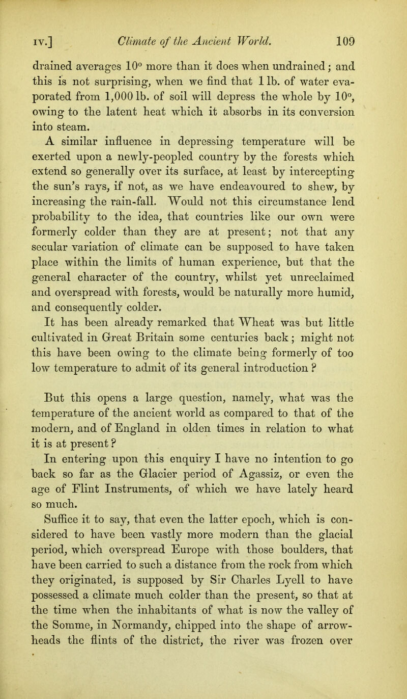 drained averages 10^ more than it does when undrained; and this is not surprising, when we find that 1 lb. of water eva- porated from 1,000 lb. of soil will depress the whole by 10^, owing to the latent heat which it absorbs in its conversion into steam. A similar influence in depressing temperature will be exerted upon a newly-peopled country by the forests which extend so generally over its surface, at least by intercepting the sun's rays, if not, as we have endeavoured to shew, by increasing the rain-fall. Would not this circumstance lend probability to the idea, that countries like our own were formerly colder than they are at present; not that any secular variation of climate can be supposed to have taken place within the limits of human experience, but that the general character of the country, whilst yet unreclaimed and overspread with forests, would be naturally more humid, and consequently colder. It has been already remarked that Wheat was but little cultivated in Great Britain some centuries back; might not this have been owing to the climate being formerly of too low temperature to admit of its general introduction ? But this opens a large question, namely, what was the temperature of the ancient world as compared to that of the modern, and of England in olden times in relation to what it is at present ? In entering upon this enquiry I have no intention to go back so far as the Glacier period of Agassiz, or even the age of Flint Instruments, of which we have lately heard so much. Suffice it to say, that even the latter epoch, which is con- sidered to have been vastly more modern than the glacial period, which overspread Europe with those boulders, that have been carried to such a distance from the rock from which they originated, is supposed by Sir Charles Lyell to have possessed a climate much colder than the present, so that at the time when the inhabitants of what is now the valley of the Somme, in INi ormandy, chipped into the shape of arrow- heads the flints of the district, the river was frozen over