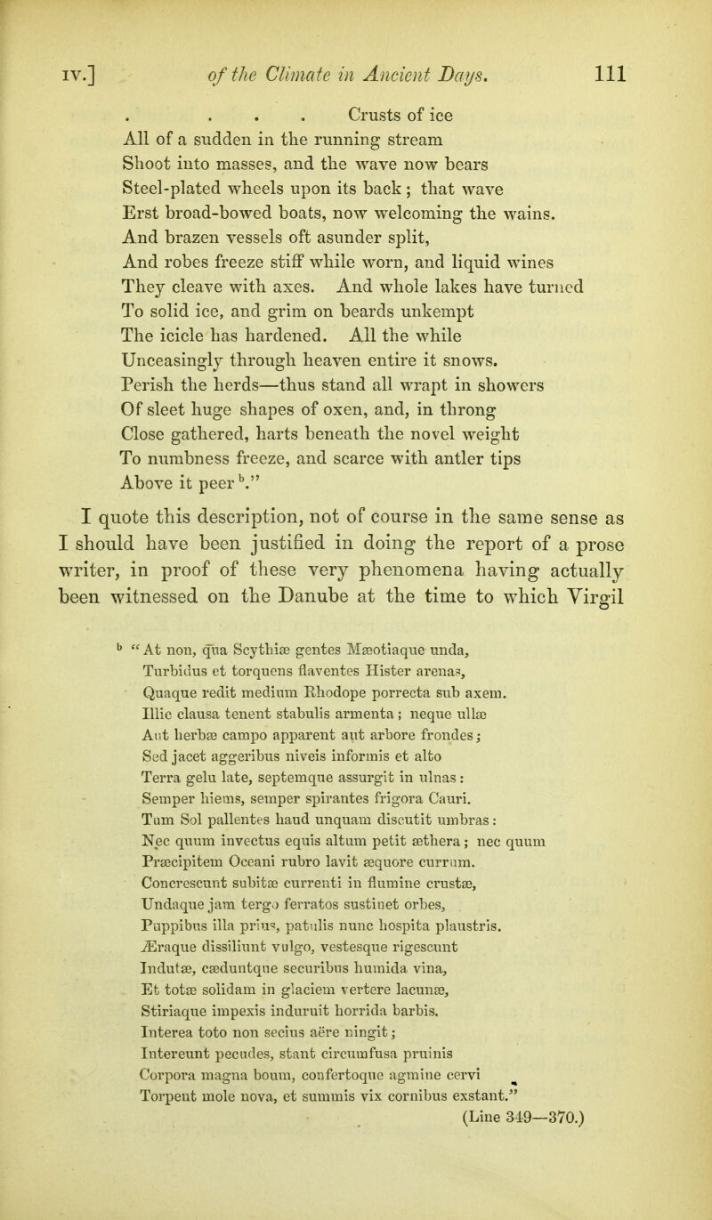 Crusts of ice All of a sudden in the running stream Shoot into masses, and the wave now bears Steel-plated wheels upon its back ; that wave Erst broad-bowed boats, now welcoming the wains. And brazen vessels oft asunder split, And robes freeze stiff while worn, and liquid wines They cleave with axes. And whole lakes have turned To solid ice, and grim on beards unkempt The icicle has hardened. AH the while Unceasingly through heaven entire it snows. Perish the herds—thus stand all wrapt in showers Of sleet huge shapes of oxen, and, in throng Close gathered, harts beneath the novel weight To numbness freeze, and scarce with antler tips Above it peer^. I quote this description, not of course in the same sense as I should have been justified in doing the report of a prose writer, in proof of these very phenomena having actually been witnessed on the Danube at the time to which Yirgil  At non, qiia Scythise gentes Mseotiaque unda, Turbidus et torquens flaventes Hister arenas, Quaque redit medium Ehodope porrecta sub axem. Illic clausa tenent stabulis armenta ; neqne uUse Ai't lierbaj campo apparent ant arbore frondes; Sed jacet aggeribus niveis informis et alto Terra gelu late, septemque assurgit in nlnas : Semper hiems, semper spirantes frigora Cauri. Tum Sol pallentes baud unquam discutit umbras: Nec quum invectus equis altum petit sethera; nec quum Prsecipitem Oceani rubro lavit sequore currum. Concrescunt subitse currenti in flumine crustaB, Undaque jam tergo ferratos sustinet orbes, Puppibus ilia priu^, patulis nunc bospita plaustrls. iEraque dissiliunt vulgo, vestesque rigescunt Indutge, cseduntqne securibus huraida vina, Et totse solidam in glaciem vertere lacunse, Stiriaque impexis induruit horrida barbis. Interea toto non secius aere ningit; Intereunt pecndes, stant circumfusa pruinis Corpora magna boum, confertoque agmine cervi Torpeut mole nova, et summis vix cornibus exstant. (Line 349—370.)