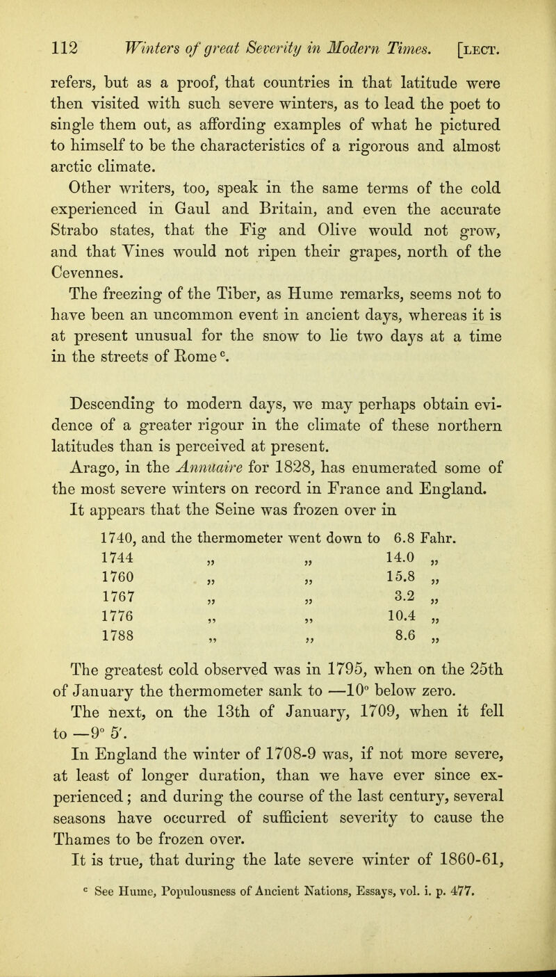 refers, but as a proof, that countries in that latitude were then visited with such severe winters, as to lead the poet to single them out, as affording examples of what he pictured to himself to be the characteristics of a rigorous and almost arctic climate. Other writers, too, speak in the same terms of the cold experienced in Gaul and Britain, and even the accurate Strabo states, that the Fig and Olive would not grow, and that Yines would not ripen their grapes, north of the Cevennes. The freezing of the Tiber, as Hume remarks, seems not to have been an uncommon event in ancient days, whereas it is at present unusual for the snow to lie two days at a time in the streets of Rome ^. Descending to modern days, we may perhaps obtain evi- dence of a greater rigour in the climate of these northern latitudes than is perceived at preseut. Arago, in the Annuaire for 1828, has enumerated some of the most severe winters on record in France and England. It appears that the Seine was frozen over in 1740, and the thermometer went down to 6.8 Falir. 1744 „ „ 14.0 „ 1760 „ „ 15.8 „ 1767 „ „ 3.2 „ 1776 „ „ 10.4 „ 1788 „ „ 8.6 „ The greatest cold observed was in 1795, when on the 25th of January the thermometer sank to —10° below zero. The next, on the 13th of January, 1709, when it fell to —9° 5'. In England the winter of 1708-9 was, if not more severe, at least of longer duration, than we have ever since ex- perienced ; and during the course of the last century, several seasons have occurred of sufficient severity to cause the Thames to be frozen over. It is true, that during the late severe winter of 1860-61, •= See Hume, Populousness of Ancient Nations, Essays, vol. i. p. 477.