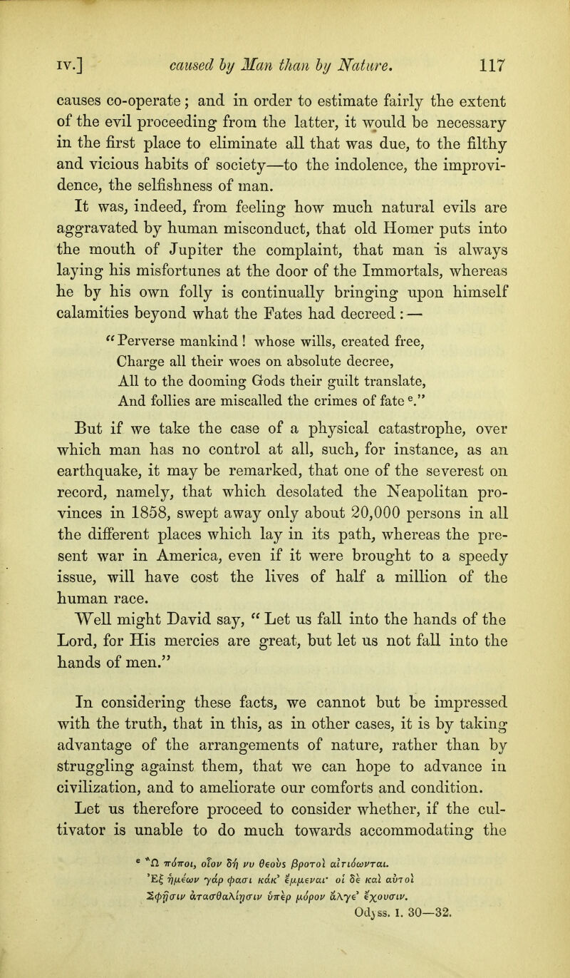 causes co-operate ; and in order to estimate fairly tlie extent of the evil proceeding from the latter, it would be necessary in the first place to eliminate all that was due, to the filthy and vicious habits of society—to the indolence, the improvi- dence, the selfishness of man. It was, indeed, from feeling how much natural evils are aggravated by human misconduct, that old Homer puts into the mouth of Jupiter the complaint, that man is always laying his misfortunes at the door of the Immortals, whereas he by his own folly is continually bringing upon himself calamities beyond what the Fates had decreed: — Perverse mankind ! whose wills, created free, Charge all their woes on absolute decree, All to the dooming Gods their guilt translate. And follies are miscalled the crimes of fate But if we take the case of a physical catastrophe, over which man has no control at all, such, for instance, as an earthquake, it may be remarked, that one of the severest on record, namely, that which desolated the Neapolitan pro- vinces in 1858, swept away only about 20,000 persons in all the difierent places which lay in its path, whereas the pre- sent war in America, even if it were brought to a speedy issue, will have cost the lives of half a million of the human race. Well might David say,  Let us fall into the hands of the Lord, for His mercies are great, but let us not fall into the hands of men. In considering these facts, we cannot but be impressed with the truth, that in this, as in other cases, it is by taking advantage of the arrangements of nature, rather than by struggling against them, that we can hope to advance in civilization, and to ameliorate our comforts and condition. Let us therefore proceed to consider whether, if the cul- tivator is unable to do much towards accommodating the * *n TT^TTOi, olov VV Oeovs ^porol alriScoPTai. 'E| rifxeoou yap (paai kuk efj-ixevai' ol 5e Kol aviol ^(pyaiv a.rao'QaXiyffiv vnhp ix6pov ciAye' 'ixovaiv. Od>ss. I. 30—32.