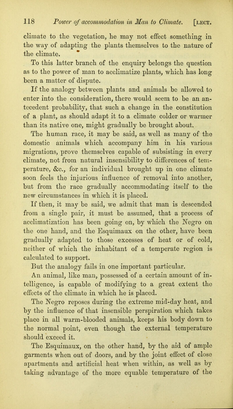 climate to the vegetation, he may not effect something in the way of adapting the plants themselves to the nature of the climate. To this latter branch of the enquiry belongs the question as to the power of man to acclimatize plants, which has long- been a matter of dispute. If the analogy between plants and animals be allowed to enter into the consideration, there would seem to be an an- tecedent probability, that such a change in the constitution of a plant, as should adapt it to a climate colder or warmer than its native one, might gradually be brought about. The human race, it may be said, as well as many of the domestic animals which accompany him in his various migrations, prove themselves capable of subsisting in every climate, not from natural insensibility to differences of tem- perature, &c., for an individual brought up in one climate soon feels the injurious influence of removal into another, but from the race gradually accommodating itself to the new circumstances in which it is placed. If then, it may be said, we admit that man is descended from a single pair, it must be assumed, that a process of acclimatization has been going on, by which the I^Tegro on the one hand, and the Esquimaux on the other, have been gradually adapted to those excesses of heat or of cold, neither of which the inhabitant of a temperate region is calculated to support. But the analogy fails in one important particular. An animal, like man, possessed of a certain amount of in- telligence, is capable of modifying to a great extent the effects of the climate in which he is placed. The Negro reposes during the extreme mid-day heat, and by the influence of that insensible perspiration which takes place in all warm-blooded animals, keeps his body down to the normal point, even though the external temperature should exceed it. The Esquimaux, on the other hand, by the aid of ample garments when out of doors, and by the joint effect of close apartments and artificial heat when within, as well as by taking advantage of the more equable temperature of the