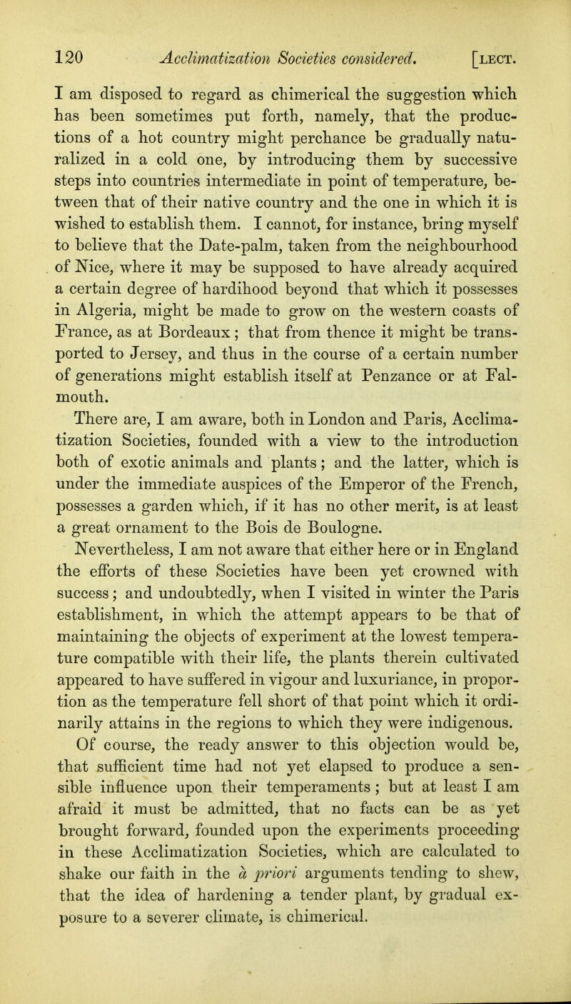 I am disposed to regard as chimerical the suggestion which has been sometimes put forth, namely, that the produc- tions of a hot country might perchance be gradually natu- ralized in a cold one, by introducing them by successive steps into countries intermediate in point of temperature, be- tween that of their native country and the one in which it is wished to establish them. I cannot, for instance, bring myself to believe that the Date-palm, taken from the neighbourhood of Mce, where it may be supposed to have already acquired a certain degree of hardihood beyond that which it possesses in Algeria, might be made to grow on the western coasts of France, as at Bordeaux; that from thence it might be trans- ported to Jersey, and thus in the course of a certain number of generations might establish itself at Penzance or at Fal- mouth. There are, I am aware, both in London and Paris, Acclima- tization Societies, founded with a view to the introduction both of exotic animals and plants; and the latter, which is under the immediate auspices of the Emperor of the French, possesses a garden which, if it has no other merit, is at least a great ornament to the Bois de Boulogne. Nevertheless, I am not aware that either here or in England the efforts of these Societies have been yet crowned with success; and undoubtedly, when I visited in winter the Paris establishment, in which the attempt appears to be that of maintaining the objects of experiment at the lowest tempera- ture compatible with their life, the plants therein cultivated appeared to have suffered in vigour and luxuriance, in propor- tion as the temperature fell short of that point which it ordi- narily attains in the regions to which they were indigenous. Of course, the ready answer to this objection would be, that sufficient time had not yet elapsed to produce a sen- sible influence upon their temperaments ; but at least I am afraid it must be admitted, that no facts can be as yet brought forward, founded upon the experiments proceeding in these Acclimatization Societies, which are calculated to shake our faith in the a priori arguments tending to shew, that the idea of hardening a tender plant, by gradual ex- posure to a severer climate, is chimerical.