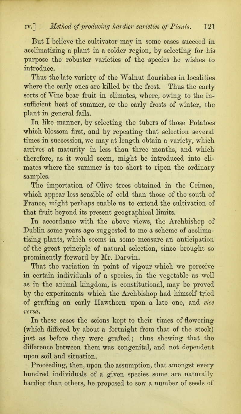 But I believe tlie cultivator may in some cases succeed in acclimatizing a plant in a colder region, by selecting for his purpose the robuster varieties of the species he wishes to introduce. Thus the late variety of the Walnut flourishes in localities where the early ones are killed by the frost. Thus the early sorts of Yine bear fruit in climates, where, owing to the in- sufficient heat of summer, or the early frosts of winter, the plant in general fails. In like manner, by selecting the tubers of those Potatoes which blossom first, and by repeating that selection several times in succession, we may at length obtain a variety, which arrives at maturity in less than three months, and which therefore, as it would seem, might be introduced into cli- mates where the summer is too short to ripen the ordinary samples. The importation of Olive trees obtained in the Crimea, which appear less sensible of cold than those of the south of France, might perhaps enable us to extend the cultivation of that fruit beyond its present geographical limits. In accordance with the above views, the Archbishop of Dublin some years ago suggested to me a scheme of acclima- tising plants, which seems in some measure an anticipation of the great principle of natural selection, since brought so prominently forward by Mr. Darwin. That the variation in point of vigour which we perceive in certain individuals of a species, in the vegetable as well as in the animal kingdom, is constitutional, may be proved by the experiments which the Archbishop had himself tried of grafting an early Hawthorn upon a late one, and vice versa. In these cases the scions kept to their times of flowering (which diflered by about a fortnight from that of the stock) just as before they were grafted; thus shewing that the difierence between them was congenital, and not dependent upon soil and situation. Proceeding, then, upon the assumption, that amongst every hundred individuals of a given species some are naturally hardier than others, he proposed to sow a number of seeds of