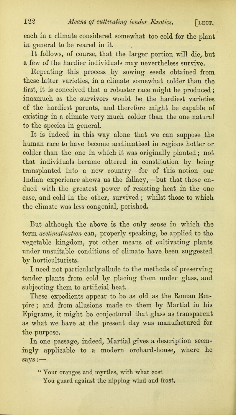 each in a climate considered somewhat too cold for the plant in general to be reared in it. It follows, of course, that the larger portion will die, but a few of the hardier individuals may nevertheless survive. Repeating this process by sowing seeds obtained from these latter varieties, in a climate somewhat colder than the first, it is conceived that a robuster race might be produced; inasmuch as the survivors would be the hardiest varieties of the hardiest parents, and therefore might be capable of existing in a climate very much colder than the one natural to the species in general. It is indeed in this way alone that we can suppose the human race to have become acclimatised in regions hotter or colder than the one in which it was originally planted; not that individuals became altered in constitution by being transplanted into a new country—for of this notion our Indian experience shews us the fallacy,—but that those en- dued with the greatest power of resisting heat in the one case, and cold in the other, survived ; whilst those to which the climate was less congenial, perished. But although the above is the only sense in which the term acclimatisation can, properly speaking, be applied to the vegetable kingdom, yet other means of cultivating plants under unsuitable conditions of climate have been suggested by horticulturists. I need not particularly allude to the methods of preserving tender plants from cold by placing them under glass, and subjecting them to artificial heat. These expedients appear to be as old as the Roman Em- pire ; and from allusions made to them by Martial in his Epigrams, it might be conjectured that glass as transparent as what we have at the present day was manufactured for the purpose. In one passage, indeed. Martial gives a description seem- ingly applicable to a modern orchard-house, where he says :—  Your oranges and myrtles, with what cost You guard against the nipping wind and frost,