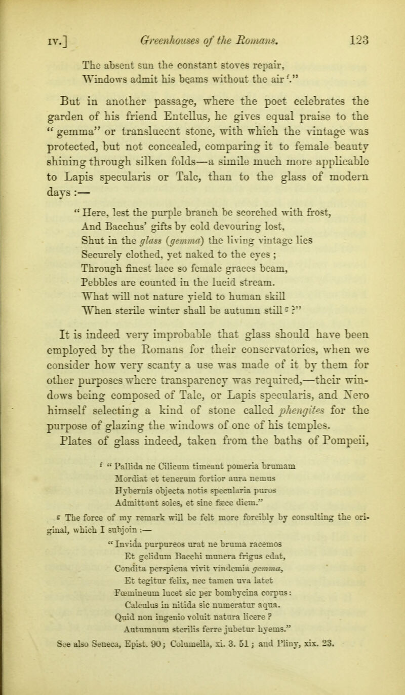 The ab.seiit sun the constant stoves repair, Windows admit his beams without the air-. Eut in another passage, where the poet celebrates the garden of his friend Entellus, he gives equal praise to the gemma or translucent stone, with which the vintage was protected, but not concealed, comparing it to female beauty shining through silken folds—a simile much more applicable to Lapis specularis or Talc, than to the glass of modern days:— Here, lest the purjjle branch be scorched with frost, And Bacchus' gifts by cold devouring lost, Shut in the glass {gemma) the living vintage Ues Securely clothed, yet naked to the eyes ; Through finest lace so female graces beam. Pebbles are counted in the lucid stream. What will not nature yield to human skill When steiile winter shall be autumn still ^ It is indeed very improbable that glass should have been employed by the Eomans for their conservatories, when we consider how very scanty a use was made of it by them for other purposes where transparency was required,—their win- dows being composed of Talc, or Lapis specularis, and Xero himself selecting a kind of stone called phenrjiUs for the purpose of glazing the windows of one of his temples. Plates of glass indeed, taken from the baths of Pompeii, * Pallida ne Cilicom timeant pomeria brmnam Mordiat et teneram fortior aura nemus HyberiuB objecta notis specularia puros Admittant soles, et sine fsece diem. e The force of my remark will be felt more forcibly by consulting the ori- ginal, which I subjoin :— Invida purpureos urat ne bmma racemos Et gelidum Bacchi munera frigus edat, Condita perspicua vivit vindemia gemma, Et tegitur felix, nec tamen uva latet Foemineum lucet sic per bombycina corpus: Calculus in nitida sic numeratur aqua. Quid non ingenio voluit natura licere ? Autumnum st^rilis ferre jubetur hyems. See also Seneca, Epist. 90; Columelld, xi. 3. 51; and Pliay, xis. 23.